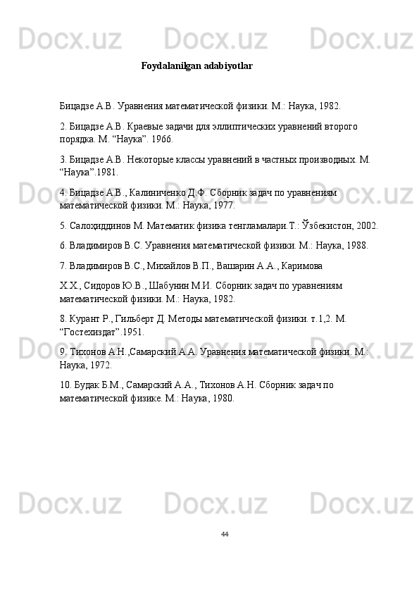                                  Foydalanilgan adabiyotlar 
Бицадзе   А . В .  Уравнения   математической   физики .  М.: Наука, 1982.
2. Бицадзе А.В. Краевые задачи для эллиптических уравнений второго 
порядка. М. “Наука”. 1966.
3. Бицадзе А.В. Некоторые классы уравнений в частных производных. М. 
“Наука”.1981.
4. Бицадзе А.В., Калиниченко Д.Ф. Сборник задач по уравнениям 
математической физики. М.: Наука, 1977.
5. Салоҳиддинов М. Математик физика тенгламалари.Т.: Ўзбекистон, 2002.
6. Владимиров В.С. Уравнения математической физики. М.: Наука, 1988.
7. Владимиров В.С., Михайлов В.П., Вашарин А.А., Каримова
Х.Х., Сидоров Ю.В., Шабунин М.И. Сборник задач по уравнениям 
математической физики. М.: Наука, 1982.
8. Курант Р., Гильберт Д. Методы математической физики. т.1,2. М. 
“Гостехиздат”.1951.
9. Тихонов А.Н.,Самарский А.А. Уравнения математической физики. М.: 
Наука, 1972.
10. Будак Б.М., Самарский А.А., Тихонов А.Н. Сборник задач по 
математической физике. М.: Наука, 1980.
44 