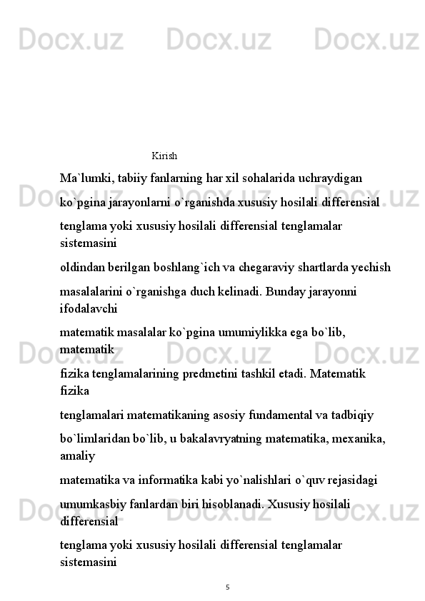                                      Kirish 
Ma`lumki, tabiiy fanlarning har xil sohalarida uchraydigan
ko`pgina jarayonlarni o`rganishda xususiy hosilali differensial
tenglama yoki xususiy hosilali differensial tenglamalar 
sistemasini
oldindan berilgan boshlang`ich va chegaraviy shartlarda yechish
masalalarini o`rganishga duch kelinadi. Bunday jarayonni 
ifodalavchi
matematik masalalar ko`pgina umumiylikka ega bo`lib, 
matematik
fizika tenglamalarining predmetini tashkil etadi. Matematik 
fizika
tenglamalari matematikaning asosiy fundamental va tadbiqiy
bo`limlaridan bo`lib, u bakalavryatning matematika, mexanika, 
amaliy
matematika va informatika kabi yo`nalishlari o`quv rejasidagi
umumkasbiy fanlardan biri hisoblanadi. Xususiy hosilali 
differensial
tenglama yoki xususiy hosilali differensial tenglamalar 
sistemasini
5 