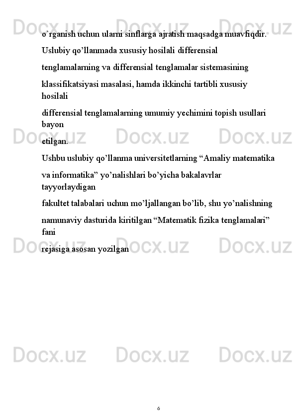 o`rganish uchun ularni sinflarga ajratish maqsadga muavfiqdir.
Uslubiy qo’llanmada xususiy hosilali differensial
tenglamalarning va differensial tenglamalar sistemasining
klassifikatsiyasi masalasi, hamda ikkinchi tartibli xususiy 
hosilali
differensial tenglamalarning umumiy yechimini topish usullari 
bayon
etilgan.
Ushbu uslubiy qo’llanma universitetlarning “Amaliy matematika
va informatika” yo’nalishlari bo’yicha bakalavrlar 
tayyorlaydigan
fakultet talabalari uchun mo’ljallangan bo’lib, shu yo’nalishning
namunaviy dasturida kiritilgan “Matematik fizika tenglamalari” 
fani
rejasiga asosan yozilgan
6 