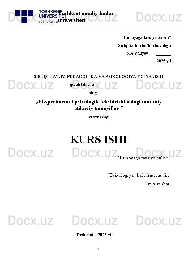 “ Himoyaga tavsiya etilsin”
 Sirtqi ta’lim bo’lim boshlig’i  
S.A.Valiyev       _______
______ 2025 yil
SIRTQI TA’LIM PEDAGOGIKA VA PSIXOLOGIYA YO‘NALISHI
                                          guruh talabasi
     ning
„ Eksperimental psixologik tekshirishlardagi umumiy
etikaviy tamoyillar  ”
mavzusidagi 
KURS ISHI
“Himoyaga tavsiya etilsin”                            
“Psixologiya” kafedrasi mudiri:                       
Ilmiy rahbar: 
                                                
                                              Toshkent  - 2025 yil
1Toshkent amaliy fanlar 
universiteti 
