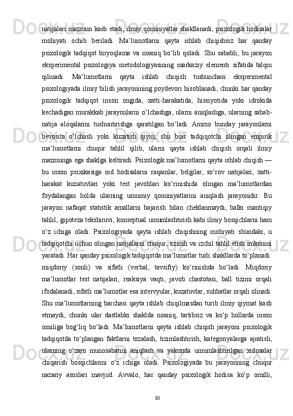 natijalari mazmun kasb etadi, ilmiy qonuniyatlar shakllanadi, psixologik hodisalar
mohiyati   ochib   beriladi.   Ma’lumotlarni   qayta   ishlab   chiqishsiz   har   qanday
psixologik   tadqiqot   biryoqlama   va   noaniq   bo‘lib   qoladi.   Shu   sababli,   bu   jarayon
eksperimental   psixologiya   metodologiyasining   markaziy   elementi   sifatida   talqin
qilinadi.   Ma’lumotlarni   qayta   ishlab   chiqish   tushunchasi   eksperimental
psixologiyada ilmiy bilish jarayonining poydevori hisoblanadi, chunki har qanday
psixologik   tadqiqot   inson   ongida,   xatti-harakatida,   hissiyotida   yoki   idrokida
kechadigan   murakkab   jarayonlarni   o‘lchashga,   ularni   aniqlashga,   ularning   sabab-
natija   aloqalarini   tushuntirishga   qaratilgan   bo‘ladi.   Ammo   bunday   jarayonlarni
bevosita   o‘lchash   yoki   kuzatish   qiyin,   shu   bois   tadqiqotchi   olingan   empirik
ma’lumotlarni   chuqur   tahlil   qilib,   ularni   qayta   ishlab   chiqish   orqali   ilmiy
mazmunga ega shaklga keltiradi. Psixologik ma’lumotlarni qayta ishlab chiqish —
bu   inson   psixikasiga   oid   hodisalarni   raqamlar,   belgilar,   so‘rov   natijalari,   xatti-
harakat   kuzatuvlari   yoki   test   javoblari   ko‘rinishida   olingan   ma’lumotlardan
foydalangan   holda   ularning   umumiy   qonuniyatlarini   aniqlash   jarayonidir.   Bu
jarayon   nafaqat   statistik   amallarni   bajarish   bilan   cheklanmaydi,   balki   mantiqiy
tahlil, gipoteza tekshiruvi, konseptual umumlashtirish kabi ilmiy bosqichlarni ham
o‘z   ichiga   oladi.   Psixologiyada   qayta   ishlab   chiqishning   mohiyati   shundaki,   u
tadqiqotchi uchun olingan natijalarni chuqur, tizimli va izchil tahlil etish imkonini
yaratadi. Har qanday psixologik tadqiqotda ma’lumotlar turli shakllarda to‘planadi:
miqdoriy   (sonli)   va   sifatli   (verbal,   tavsifiy)   ko‘rinishda   bo‘ladi.   Miqdoriy
ma’lumotlar   test   natijalari,   reaksiya   vaqti,   javob   chastotasi,   ball   tizimi   orqali
ifodalanadi, sifatli ma’lumotlar esa intervyular, kuzatuvlar, suhbatlar orqali olinadi.
Shu   ma’lumotlarning   barchasi   qayta   ishlab   chiqilmasdan   turib   ilmiy   qiymat   kasb
etmaydi,   chunki   ular   dastlabki   shaklda   noaniq,   tartibsiz   va   ko‘p   hollarda   inson
omiliga   bog‘liq   bo‘ladi.   Ma’lumotlarni   qayta   ishlab   chiqish   jarayoni   psixologik
tadqiqotda   to‘plangan   faktlarni   tozalash,   tizimlashtirish,   kategoriyalarga   ajratish,
ularning   o‘zaro   munosabatini   aniqlash   va   yakunda   umumlashtirilgan   xulosalar
chiqarish   bosqichlarini   o‘z   ichiga   oladi.   Psixologiyada   bu   jarayonning   chuqur
nazariy   asoslari   mavjud.   Avvalo,   har   qanday   psixologik   hodisa   ko‘p   omilli,
10 
