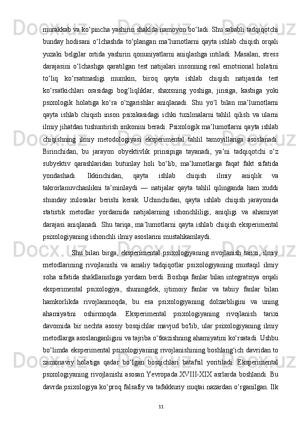 murakkab va ko‘pincha yashirin shaklda namoyon bo‘ladi. Shu sababli tadqiqotchi
bunday   hodisani   o‘lchashda   to‘plangan   ma’lumotlarni   qayta   ishlab   chiqish   orqali
yuzaki   belgilar   ortida   yashirin   qonuniyatlarni   aniqlashga   intiladi.   Masalan,   stress
darajasini   o‘lchashga   qaratilgan   test   natijalari   insonning   real   emotsional   holatini
to‘liq   ko‘rsatmasligi   mumkin,   biroq   qayta   ishlab   chiqish   natijasida   test
ko‘rsatkichlari   orasidagi   bog‘liqliklar,   shaxsning   yoshiga,   jinsiga,   kasbiga   yoki
psixologik   holatiga   ko‘ra   o‘zgarishlar   aniqlanadi.   Shu   yo‘l   bilan   ma’lumotlarni
qayta   ishlab   chiqish   inson   psixikasidagi   ichki   tuzilmalarni   tahlil   qilish   va   ularni
ilmiy jihatdan tushuntirish imkonini beradi. Psixologik ma’lumotlarni qayta ishlab
chiqishning   ilmiy   metodologiyasi   eksperimental   tahlil   tamoyillariga   asoslanadi.
Birinchidan,   bu   jarayon   obyektivlik   prinsipiga   tayanadi,   ya’ni   tadqiqotchi   o‘z
subyektiv   qarashlaridan   butunlay   holi   bo‘lib,   ma’lumotlarga   faqat   fakt   sifatida
yondashadi.   Ikkinchidan,   qayta   ishlab   chiqish   ilmiy   aniqlik   va
takrorlanuvchanlikni   ta’minlaydi   —   natijalar   qayta   tahlil   qilinganda   ham   xuddi
shunday   xulosalar   berishi   kerak.   Uchinchidan,   qayta   ishlab   chiqish   jarayonida
statistik   metodlar   yordamida   natijalarning   ishonchliligi,   aniqligi   va   ahamiyat
darajasi   aniqlanadi.   Shu   tariqa,   ma’lumotlarni   qayta   ishlab   chiqish   eksperimental
psixologiyaning ishonchli ilmiy asoslarini mustahkamlaydi.
                      Shu   bilan   birga,   eksperimental   psixologiyaning   rivojlanish   tarixi,   ilmiy
metodlarining   rivojlanishi   va   amaliy   tadqiqotlar   psixologiyaning   mustaqil   ilmiy
soha  sifatida   shakllanishiga   yordam  berdi.  Boshqa  fanlar   bilan   integratsiya   orqali
eksperimental   psixologiya,   shuningdek,   ijtimoiy   fanlar   va   tabiiy   fanlar   bilan
hamkorlikda   rivojlanmoqda,   bu   esa   psixologiyaning   dolzarbligini   va   uning
ahamiyatini   oshirmoqda.   Eksperimental   psixologiyaning   rivojlanish   tarixi
davomida   bir   nechta   asosiy   bosqichlar   mavjud   bo'lib,   ular   psixologiyaning   ilmiy
metodlarga asoslanganligini va tajriba o‘tkazishning ahamiyatini ko‘rsatadi. Ushbu
bo‘limda eksperimental psixologiyaning rivojlanishining boshlang‘ich davridan to
zamonaviy   holatiga   qadar   bo‘lgan   bosqichlari   batafsil   yoritiladi.   Eksperimental
psixologiyaning rivojlanishi asosan Yevropada XVIII-XIX asrlarda boshlandi. Bu
davrda psixologiya ko‘proq falsafiy va tafakkuriy nuqtai nazardan o‘rganilgan. Ilk
11 
