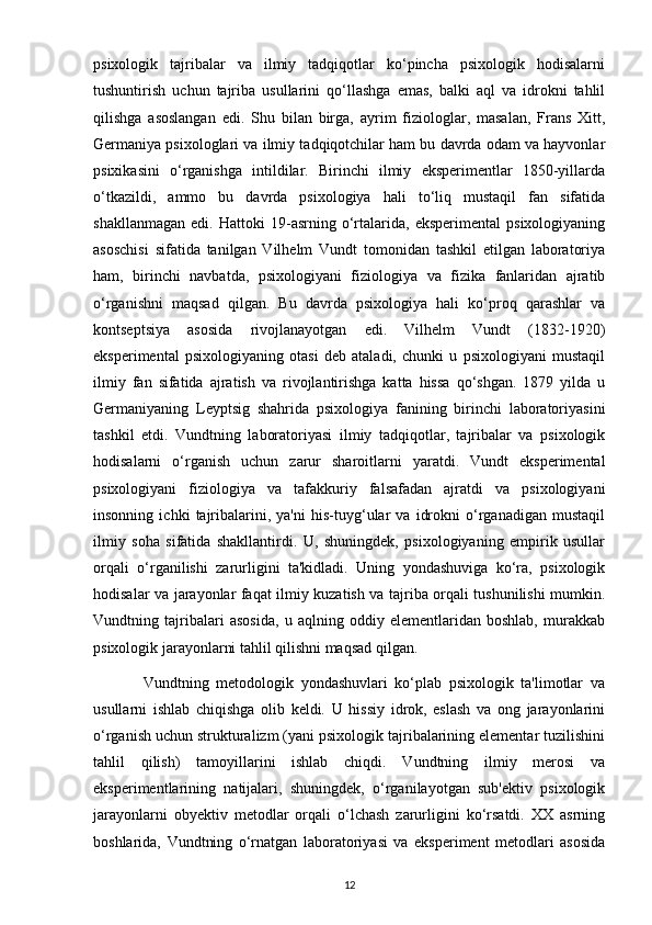 psixologik   tajribalar   va   ilmiy   tadqiqotlar   ko‘pincha   psixologik   hodisalarni
tushuntirish   uchun   tajriba   usullarini   qo‘llashga   emas,   balki   aql   va   idrokni   tahlil
qilishga   asoslangan   edi.   Shu   bilan   birga,   ayrim   fiziologlar,   masalan,   Frans   Xitt,
Germaniya psixologlari va ilmiy tadqiqotchilar ham bu davrda odam va hayvonlar
psixikasini   o‘rganishga   intildilar.   Birinchi   ilmiy   eksperimentlar   1850-yillarda
o‘tkazildi,   ammo   bu   davrda   psixologiya   hali   to‘liq   mustaqil   fan   sifatida
shakllanmagan   edi.   Hattoki   19-asrning   o‘rtalarida,   eksperimental   psixologiyaning
asoschisi   sifatida   tanilgan   Vilhelm   Vundt   tomonidan   tashkil   etilgan   laboratoriya
ham,   birinchi   navbatda,   psixologiyani   fiziologiya   va   fizika   fanlaridan   ajratib
o‘rganishni   maqsad   qilgan.   Bu   davrda   psixologiya   hali   ko‘proq   qarashlar   va
kontseptsiya   asosida   rivojlanayotgan   edi.   Vilhelm   Vundt   (1832-1920)
eksperimental   psixologiyaning   otasi   deb   ataladi,   chunki   u   psixologiyani   mustaqil
ilmiy   fan   sifatida   ajratish   va   rivojlantirishga   katta   hissa   qo‘shgan.   1879   yilda   u
Germaniyaning   Leyptsig   shahrida   psixologiya   fanining   birinchi   laboratoriyasini
tashkil   etdi.   Vundtning   laboratoriyasi   ilmiy   tadqiqotlar,   tajribalar   va   psixologik
hodisalarni   o‘rganish   uchun   zarur   sharoitlarni   yaratdi.   Vundt   eksperimental
psixologiyani   fiziologiya   va   tafakkuriy   falsafadan   ajratdi   va   psixologiyani
insonning   ichki   tajribalarini,   ya'ni   his-tuyg‘ular   va   idrokni   o‘rganadigan   mustaqil
ilmiy   soha   sifatida   shakllantirdi.   U,   shuningdek,   psixologiyaning   empirik   usullar
orqali   o‘rganilishi   zarurligini   ta'kidladi.   Uning   yondashuviga   ko‘ra,   psixologik
hodisalar va jarayonlar faqat ilmiy kuzatish va tajriba orqali tushunilishi mumkin.
Vundtning   tajribalari   asosida,   u   aqlning   oddiy   elementlaridan   boshlab,   murakkab
psixologik jarayonlarni tahlil qilishni maqsad qilgan.
              Vundtning   metodologik   yondashuvlari   ko‘plab   psixologik   ta'limotlar   va
usullarni   ishlab   chiqishga   olib   keldi.   U   hissiy   idrok,   eslash   va   ong   jarayonlarini
o‘rganish uchun strukturalizm (yani psixologik tajribalarining elementar tuzilishini
tahlil   qilish)   tamoyillarini   ishlab   chiqdi.   Vundtning   ilmiy   merosi   va
eksperimentlarining   natijalari,   shuningdek,   o‘rganilayotgan   sub'ektiv   psixologik
jarayonlarni   obyektiv   metodlar   orqali   o‘lchash   zarurligini   ko‘rsatdi.   XX   asrning
boshlarida,   Vundtning   o‘rnatgan   laboratoriyasi   va   eksperiment   metodlari   asosida
12 