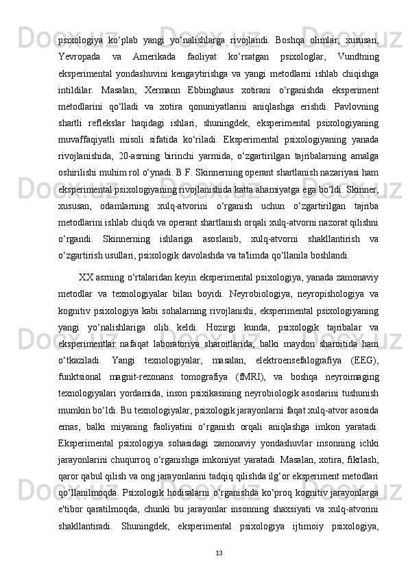 psixologiya   ko‘plab   yangi   yo‘nalishlarga   rivojlandi.   Boshqa   olimlar,   xususan,
Yevropada   va   Amerikada   faoliyat   ko‘rsatgan   psixologlar,   Vundtning
eksperimental   yondashuvini   kengaytirishga   va   yangi   metodlarni   ishlab   chiqishga
intildilar.   Masalan,   Xermann   Ebbinghaus   xotirani   o‘rganishda   eksperiment
metodlarini   qo‘lladi   va   xotira   qonuniyatlarini   aniqlashga   erishdi.   Pavlovning
shartli   reflekslar   haqidagi   ishlari,   shuningdek,   eksperimental   psixologiyaning
muvaffaqiyatli   misoli   sifatida   ko‘riladi.   Eksperimental   psixologiyaning   yanada
rivojlanishida,   20-asrning   birinchi   yarmida,   o‘zgartirilgan   tajribalarning   amalga
oshirilishi muhim rol o‘ynadi. B.F. Skinnerning operant shartlanish nazariyasi ham
eksperimental psixologiyaning rivojlanishida katta ahamiyatga ega bo‘ldi. Skinner,
xususan,   odamlarning   xulq-atvorini   o‘rganish   uchun   o‘zgartirilgan   tajriba
metodlarini ishlab chiqdi va operant shartlanish orqali xulq-atvorni nazorat qilishni
o‘rgandi.   Skinnerning   ishlariga   asoslanib,   xulq-atvorni   shakllantirish   va
o‘zgartirish usullari, psixologik davolashda va ta'limda qo‘llanila boshlandi.
             XX asrning o‘rtalaridan keyin eksperimental psixologiya, yanada zamonaviy
metodlar   va   texnologiyalar   bilan   boyidi.   Neyrobiologiya,   neyropishologiya   va
kognitiv  psixologiya  kabi  sohalarning  rivojlanishi,  eksperimental   psixologiyaning
yangi   yo‘nalishlariga   olib   keldi.   Hozirgi   kunda,   psixologik   tajribalar   va
eksperimentlar   nafaqat   laboratoriya   sharoitlarida,   balki   maydon   sharoitida   ham
o‘tkaziladi.   Yangi   texnologiyalar,   masalan,   elektroensefalografiya   (EEG),
funktsional   magnit-rezonans   tomografiya   (fMRI),   va   boshqa   neyroimaging
texnologiyalari yordamida, inson psixikasining neyrobiologik asoslarini  tushunish
mumkin bo‘ldi. Bu texnologiyalar, psixologik jarayonlarni faqat xulq-atvor asosida
emas,   balki   miyaning   faoliyatini   o‘rganish   orqali   aniqlashga   imkon   yaratadi.
Eksperimental   psixologiya   sohasidagi   zamonaviy   yondashuvlar   insonning   ichki
jarayonlarini  chuqurroq o‘rganishga imkoniyat  yaratadi. Masalan,  xotira, fikrlash,
qaror qabul qilish va ong jarayonlarini tadqiq qilishda ilg‘or eksperiment metodlari
qo‘llanilmoqda. Psixologik hodisalarni  o‘rganishda ko‘proq kognitiv jarayonlarga
e'tibor   qaratilmoqda,   chunki   bu   jarayonlar   insonning   shaxsiyati   va   xulq-atvorini
shakllantiradi.   Shuningdek,   eksperimental   psixologiya   ijtimoiy   psixologiya,
13 