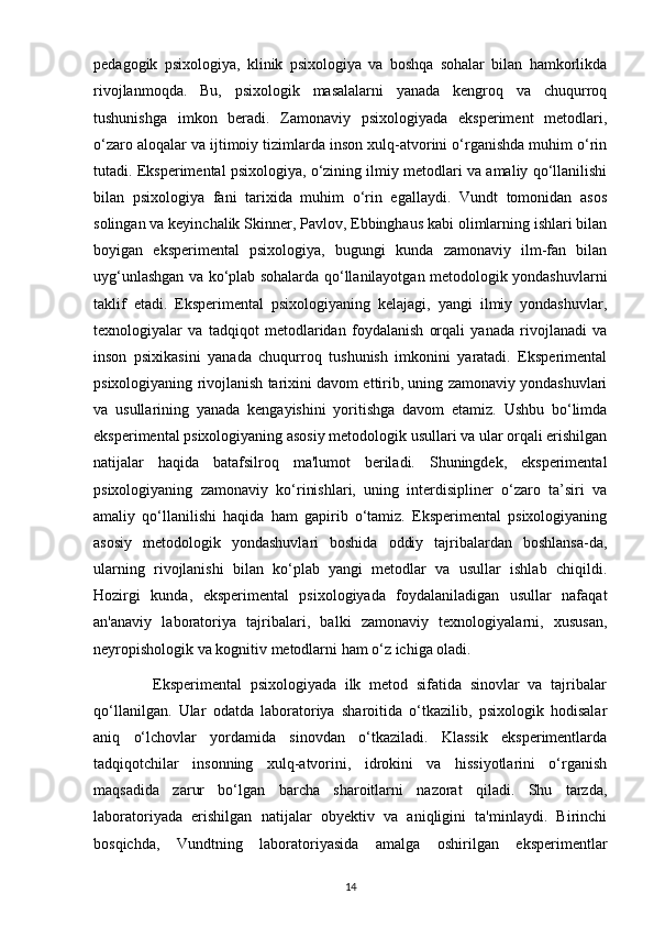 pedagogik   psixologiya,   klinik   psixologiya   va   boshqa   sohalar   bilan   hamkorlikda
rivojlanmoqda.   Bu,   psixologik   masalalarni   yanada   kengroq   va   chuqurroq
tushunishga   imkon   beradi.   Zamonaviy   psixologiyada   eksperiment   metodlari,
o‘zaro aloqalar va ijtimoiy tizimlarda inson xulq-atvorini o‘rganishda muhim o‘rin
tutadi. Eksperimental psixologiya, o‘zining ilmiy metodlari va amaliy qo‘llanilishi
bilan   psixologiya   fani   tarixida   muhim   o‘rin   egallaydi.   Vundt   tomonidan   asos
solingan va keyinchalik Skinner, Pavlov, Ebbinghaus kabi olimlarning ishlari bilan
boyigan   eksperimental   psixologiya,   bugungi   kunda   zamonaviy   ilm-fan   bilan
uyg‘unlashgan va ko‘plab sohalarda qo‘llanilayotgan metodologik yondashuvlarni
taklif   etadi.   Eksperimental   psixologiyaning   kelajagi,   yangi   ilmiy   yondashuvlar,
texnologiyalar   va   tadqiqot   metodlaridan   foydalanish   orqali   yanada   rivojlanadi   va
inson   psixikasini   yanada   chuqurroq   tushunish   imkonini   yaratadi.   Eksperimental
psixologiyaning rivojlanish tarixini davom ettirib, uning zamonaviy yondashuvlari
va   usullarining   yanada   kengayishini   yoritishga   davom   etamiz.   Ushbu   bo‘limda
eksperimental psixologiyaning asosiy metodologik usullari va ular orqali erishilgan
natijalar   haqida   batafsilroq   ma'lumot   beriladi.   Shuningdek,   eksperimental
psixologiyaning   zamonaviy   ko‘rinishlari,   uning   interdisipliner   o‘zaro   ta’siri   va
amaliy   qo‘llanilishi   haqida   ham   gapirib   o‘tamiz.   Eksperimental   psixologiyaning
asosiy   metodologik   yondashuvlari   boshida   oddiy   tajribalardan   boshlansa-da,
ularning   rivojlanishi   bilan   ko‘plab   yangi   metodlar   va   usullar   ishlab   chiqildi.
Hozirgi   kunda,   eksperimental   psixologiyada   foydalaniladigan   usullar   nafaqat
an'anaviy   laboratoriya   tajribalari,   balki   zamonaviy   texnologiyalarni,   xususan,
neyropishologik va kognitiv metodlarni ham o‘z ichiga oladi.
              Eksperimental   psixologiyada   ilk   metod   sifatida   sinovlar   va   tajribalar
qo‘llanilgan.   Ular   odatda   laboratoriya   sharoitida   o‘tkazilib,   psixologik   hodisalar
aniq   o‘lchovlar   yordamida   sinovdan   o‘tkaziladi.   Klassik   eksperimentlarda
tadqiqotchilar   insonning   xulq-atvorini,   idrokini   va   hissiyotlarini   o‘rganish
maqsadida   zarur   bo‘lgan   barcha   sharoitlarni   nazorat   qiladi.   Shu   tarzda,
laboratoriyada   erishilgan   natijalar   obyektiv   va   aniqligini   ta'minlaydi.   Birinchi
bosqichda,   Vundtning   laboratoriyasida   amalga   oshirilgan   eksperimentlar
14 