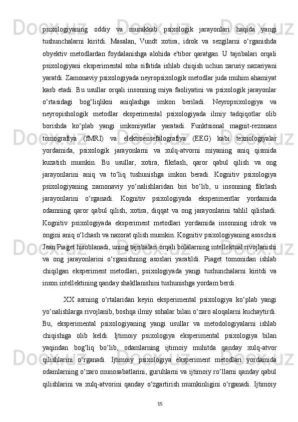psixologiyaning   oddiy   va   murakkab   psixologik   jarayonlari   haqida   yangi
tushunchalarni   kiritdi.   Masalan,   Vundt   xotira,   idrok   va   sezgilarni   o‘rganishda
obyektiv   metodlardan   foydalanishga   alohida   e'tibor   qaratgan.   U   tajribalari   orqali
psixologiyani  eksperimental   soha  sifatida  ishlab   chiqish  uchun   zaruriy  nazariyani
yaratdi. Zamonaviy psixologiyada neyropsixologik metodlar juda muhim ahamiyat
kasb   etadi.   Bu   usullar   orqali   insonning   miya   faoliyatini   va   psixologik   jarayonlar
o‘rtasidagi   bog‘liqlikni   aniqlashga   imkon   beriladi.   Neyropsixologiya   va
neyropishologik   metodlar   eksperimental   psixologiyada   ilmiy   tadqiqotlar   olib
borishda   ko‘plab   yangi   imkoniyatlar   yaratadi.   Funktsional   magnit-rezonans
tomografiya   (fMRI)   va   elektroensefalografiya   (EEG)   kabi   texnologiyalar
yordamida,   psixologik   jarayonlarni   va   xulq-atvorni   miyaning   aniq   qismida
kuzatish   mumkin.   Bu   usullar,   xotira,   fikrlash,   qaror   qabul   qilish   va   ong
jarayonlarini   aniq   va   to‘liq   tushunishga   imkon   beradi.   Kognitiv   psixologiya
psixologiyaning   zamonaviy   yo‘nalishlaridan   biri   bo‘lib,   u   insonning   fikrlash
jarayonlarini   o‘rganadi.   Kognitiv   psixologiyada   eksperimentlar   yordamida
odamning   qaror   qabul   qilish,   xotira,   diqqat   va   ong   jarayonlarini   tahlil   qilishadi.
Kognitiv   psixologiyada   eksperiment   metodlari   yordamida   insonning   idrok   va
ongini aniq o‘lchash va nazorat qilish mumkin. Kognitiv psixologiyaning asoschisi
Jean Piaget hisoblanadi, uning tajribalari orqali bolalarning intellektual rivojlanishi
va   ong   jarayonlarini   o‘rganishning   asoslari   yaratildi.   Piaget   tomonidan   ishlab
chiqilgan   eksperiment   metodlari,   psixologiyada   yangi   tushunchalarni   kiritdi   va
inson intellektining qanday shakllanishini tushunishga yordam berdi.
            XX   asrning   o‘rtalaridan   keyin   eksperimental   psixologiya   ko‘plab   yangi
yo‘nalishlarga rivojlanib, boshqa ilmiy sohalar bilan o‘zaro aloqalarni kuchaytirdi.
Bu,   eksperimental   psixologiyaning   yangi   usullar   va   metodologiyalarni   ishlab
chiqishiga   olib   keldi.   Ijtimoiy   psixologiya   eksperimental   psixologiya   bilan
yaqindan   bog‘liq   bo‘lib,   odamlarning   ijtimoiy   muhitda   qanday   xulq-atvor
qilishlarini   o‘rganadi.   Ijtimoiy   psixologiya   eksperiment   metodlari   yordamida
odamlarning o‘zaro munosabatlarini, guruhlarni va ijtimoiy ro‘llarni qanday qabul
qilishlarini   va   xulq-atvorini   qanday   o‘zgartirish   mumkinligini   o‘rganadi.   Ijtimoiy
15 
