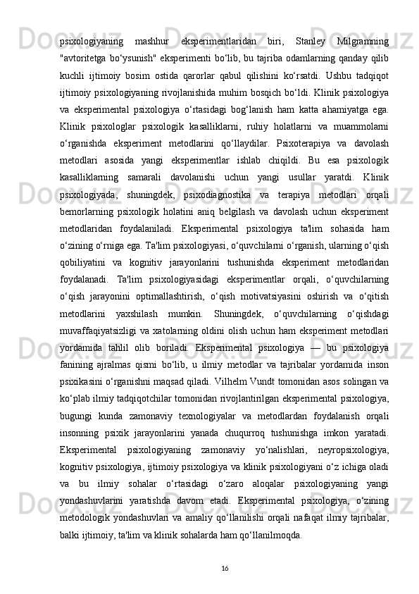 psixologiyaning   mashhur   eksperimentlaridan   biri,   Stanley   Milgramning
"avtoritetga bo‘ysunish" eksperimenti  bo‘lib, bu tajriba odamlarning qanday qilib
kuchli   ijtimoiy   bosim   ostida   qarorlar   qabul   qilishini   ko‘rsatdi.   Ushbu   tadqiqot
ijtimoiy  psixologiyaning  rivojlanishida  muhim  bosqich  bo‘ldi. Klinik  psixologiya
va   eksperimental   psixologiya   o‘rtasidagi   bog‘lanish   ham   katta   ahamiyatga   ega.
Klinik   psixologlar   psixologik   kasalliklarni,   ruhiy   holatlarni   va   muammolarni
o‘rganishda   eksperiment   metodlarini   qo‘llaydilar.   Psixoterapiya   va   davolash
metodlari   asosida   yangi   eksperimentlar   ishlab   chiqildi.   Bu   esa   psixologik
kasalliklarning   samarali   davolanishi   uchun   yangi   usullar   yaratdi.   Klinik
psixologiyada,   shuningdek,   psixodiagnostika   va   terapiya   metodlari   orqali
bemorlarning   psixologik   holatini   aniq   belgilash   va   davolash   uchun   eksperiment
metodlaridan   foydalaniladi.   Eksperimental   psixologiya   ta'lim   sohasida   ham
o‘zining o‘rniga ega. Ta'lim psixologiyasi, o‘quvchilarni o‘rganish, ularning o‘qish
qobiliyatini   va   kognitiv   jarayonlarini   tushunishda   eksperiment   metodlaridan
foydalanadi.   Ta'lim   psixologiyasidagi   eksperimentlar   orqali,   o‘quvchilarning
o‘qish   jarayonini   optimallashtirish,   o‘qish   motivatsiyasini   oshirish   va   o‘qitish
metodlarini   yaxshilash   mumkin.   Shuningdek,   o‘quvchilarning   o‘qishdagi
muvaffaqiyatsizligi   va   xatolarning   oldini   olish   uchun   ham   eksperiment   metodlari
yordamida   tahlil   olib   boriladi.   Eksperimental   psixologiya   —   bu   psixologiya
fanining   ajralmas   qismi   bo‘lib,   u   ilmiy   metodlar   va   tajribalar   yordamida   inson
psixikasini o‘rganishni maqsad qiladi. Vilhelm Vundt tomonidan asos solingan va
ko‘plab ilmiy tadqiqotchilar tomonidan rivojlantirilgan eksperimental psixologiya,
bugungi   kunda   zamonaviy   texnologiyalar   va   metodlardan   foydalanish   orqali
insonning   psixik   jarayonlarini   yanada   chuqurroq   tushunishga   imkon   yaratadi.
Eksperimental   psixologiyaning   zamonaviy   yo‘nalishlari,   neyropsixologiya,
kognitiv psixologiya, ijtimoiy psixologiya va klinik psixologiyani o‘z ichiga oladi
va   bu   ilmiy   sohalar   o‘rtasidagi   o‘zaro   aloqalar   psixologiyaning   yangi
yondashuvlarini   yaratishda   davom   etadi.   Eksperimental   psixologiya,   o‘zining
metodologik   yondashuvlari   va   amaliy   qo‘llanilishi   orqali   nafaqat   ilmiy   tajribalar,
balki ijtimoiy, ta'lim va klinik sohalarda ham qo‘llanilmoqda.
16 