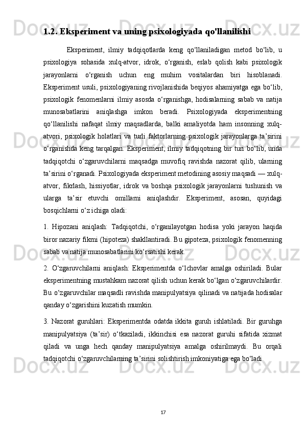 1.2. Eksperiment va uning psixologiyada qo'llanilishi
            Eksperiment,   ilmiy   tadqiqotlarda   keng   qo‘llaniladigan   metod   bo‘lib,   u
psixologiya   sohasida   xulq-atvor,   idrok,   o‘rganish,   eslab   qolish   kabi   psixologik
jarayonlarni   o‘rganish   uchun   eng   muhim   vositalardan   biri   hisoblanadi.
Eksperiment  usuli,  psixologiyaning rivojlanishida  beqiyos  ahamiyatga ega bo‘lib,
psixologik   fenomenlarni   ilmiy   asosda   o‘rganishga,   hodisalarning   sabab   va   natija
munosabatlarini   aniqlashga   imkon   beradi.   Psixologiyada   eksperimentning
qo‘llanilishi   nafaqat   ilmiy   maqsadlarda,   balki   amaliyotda   ham   insonning   xulq-
atvori,   psixologik   holatlari   va   turli   faktorlarning   psixologik   jarayonlarga   ta’sirini
o‘rganishda   keng  tarqalgan.  Eksperiment,  ilmiy  tadqiqotning  bir  turi   bo‘lib,  unda
tadqiqotchi   o‘zgaruvchilarni   maqsadga   muvofiq   ravishda   nazorat   qilib,   ularning
ta’sirini o‘rganadi. Psixologiyada eksperiment metodining asosiy maqsadi — xulq-
atvor,   fikrlash,   hissiyotlar,   idrok   va   boshqa   psixologik   jarayonlarni   tushunish   va
ularga   ta’sir   etuvchi   omillarni   aniqlashdir.   Eksperiment,   asosan,   quyidagi
bosqichlarni o‘z ichiga oladi:
1.   Hipozani   aniqlash:   Tadqiqotchi,   o‘rganilayotgan   hodisa   yoki   jarayon   haqida
biror nazariy fikrni (hipoteza) shakllantiradi. Bu gipoteza, psixologik fenomenning
sabab va natija munosabatlarini ko‘rsatishi kerak.
2.   O‘zgaruvchilarni   aniqlash:   Eksperimentda   o‘lchovlar   amalga   oshiriladi.   Bular
eksperimentning mustahkam nazorat qilish uchun kerak bo‘lgan o‘zgaruvchilardir.
Bu o‘zgaruvchilar maqsadli ravishda manipulyatsiya qilinadi va natijada hodisalar
qanday o‘zgarishini kuzatish mumkin.
3.   Nazorat   guruhlari:   Eksperimentda   odatda   ikkita   guruh   ishlatiladi.   Bir   guruhga
manipulyatsiya   (ta’sir)   o‘tkaziladi,   ikkinchisi   esa   nazorat   guruhi   sifatida   xizmat
qiladi   va   unga   hech   qanday   manipulyatsiya   amalga   oshirilmaydi.   Bu   orqali
tadqiqotchi o‘zgaruvchilarning ta’sirini solishtirish imkoniyatiga ega bo‘ladi.
17 