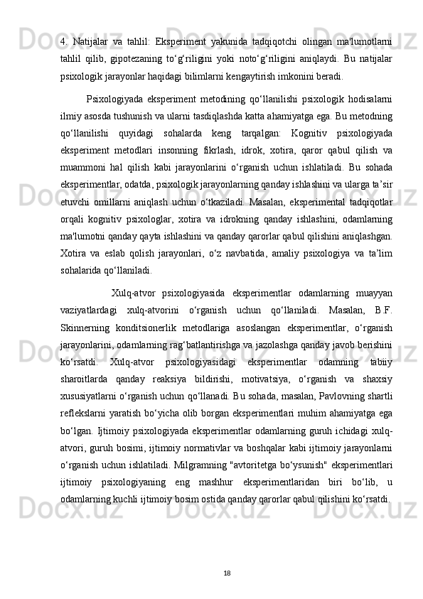 4.   Natijalar   va   tahlil:   Eksperiment   yakunida   tadqiqotchi   olingan   ma'lumotlarni
tahlil   qilib,   gipotezaning   to‘g‘riligini   yoki   noto‘g‘riligini   aniqlaydi.   Bu   natijalar
psixologik jarayonlar haqidagi bilimlarni kengaytirish imkonini beradi.
            Psixologiyada   eksperiment   metodining   qo‘llanilishi   psixologik   hodisalarni
ilmiy asosda tushunish va ularni tasdiqlashda katta ahamiyatga ega. Bu metodning
qo‘llanilishi   quyidagi   sohalarda   keng   tarqalgan:   Kognitiv   psixologiyada
eksperiment   metodlari   insonning   fikrlash,   idrok,   xotira,   qaror   qabul   qilish   va
muammoni   hal   qilish   kabi   jarayonlarini   o‘rganish   uchun   ishlatiladi.   Bu   sohada
eksperimentlar, odatda, psixologik jarayonlarning qanday ishlashini va ularga ta’sir
etuvchi   omillarni   aniqlash   uchun   o‘tkaziladi.   Masalan,   eksperimental   tadqiqotlar
orqali   kognitiv   psixologlar,   xotira   va   idrokning   qanday   ishlashini,   odamlarning
ma'lumotni qanday qayta ishlashini va qanday qarorlar qabul qilishini aniqlashgan.
Xotira   va   eslab   qolish   jarayonlari,   o‘z   navbatida,   amaliy   psixologiya   va   ta’lim
sohalarida qo‘llaniladi.
              Xulq-atvor   psixologiyasida   eksperimentlar   odamlarning   muayyan
vaziyatlardagi   xulq-atvorini   o‘rganish   uchun   qo‘llaniladi.   Masalan,   B.F.
Skinnerning   konditsionerlik   metodlariga   asoslangan   eksperimentlar,   o‘rganish
jarayonlarini, odamlarning rag‘batlantirishga va jazolashga qanday javob berishini
ko‘rsatdi.   Xulq-atvor   psixologiyasidagi   eksperimentlar   odamning   tabiiy
sharoitlarda   qanday   reaksiya   bildirishi,   motivatsiya,   o‘rganish   va   shaxsiy
xususiyatlarni o‘rganish uchun qo‘llanadi. Bu sohada, masalan, Pavlovning shartli
reflekslarni  yaratish  bo‘yicha olib borgan eksperimentlari  muhim  ahamiyatga ega
bo‘lgan.   Ijtimoiy   psixologiyada   eksperimentlar   odamlarning   guruh   ichidagi   xulq-
atvori, guruh bosimi, ijtimoiy normativlar va boshqalar  kabi ijtimoiy jarayonlarni
o‘rganish uchun ishlatiladi. Milgramning "avtoritetga bo‘ysunish"  eksperimentlari
ijtimoiy   psixologiyaning   eng   mashhur   eksperimentlaridan   biri   bo‘lib,   u
odamlarning kuchli ijtimoiy bosim ostida qanday qarorlar qabul qilishini ko‘rsatdi.
18 
