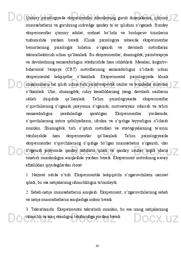 Ijtimoiy   psixologiyada   eksperimentlar   odamlarning   guruh   dinamikasini,   ijtimoiy
munosabatlarni   va   guruhning   individga   qanday   ta’sir   qilishini   o‘rganadi.   Bunday
eksperimentlar   ijtimoiy   adolat,   mehnat   bo‘lishi   va   boshqaruv   tizimlarini
tushunishda   yordam   beradi.   Klinik   psixologiya   sohasida   eksperimentlar
bemorlarning   psixologik   holatini   o‘rganish   va   davolash   metodlarini
takomillashtirish uchun qo‘llaniladi. Bu eksperimentlar, shuningdek, psixoterapiya
va   davolashning   samaradorligini   tekshirishda   ham   ishlatiladi.   Masalan,   kognitiv-
behavioral   terapiya   (CBT)   metodlarining   samaradorligini   o‘lchash   uchun
eksperimental   tadqiqotlar   o‘tkaziladi.   Eksperimental   psixologiyada   klinik
muammolarni hal qilish uchun turli psixoterapevtik usullar va texnikalar sinovdan
o‘tkaziladi.   Ular,   shuningdek,   ruhiy   kasalliklarning   yangi   davolash   usullarini
ishlab   chiqishda   qo‘llaniladi.   Ta'lim   psixologiyasida   eksperimentlar
o‘quvchilarning   o‘rganish   jarayonini   o‘rganish,   motivatsiyani   oshirish   va   ta'lim
samaradorligini   yaxshilashga   qaratilgan.   Eksperimentlar   yordamida,
o‘quvchilarning   xotira   qobiliyatlarini,   idrokni   va   o‘qishga   tayyorligini   o‘lchash
mumkin.   Shuningdek,   turli   o‘qitish   metodlari   va   strategiyalarining   ta’sirini
tekshirishda   ham   eksperimentlar   qo‘llaniladi.   Ta'lim   psixologiyasida
eksperimentlar   o‘quvchilarning   o‘qishga   bo‘lgan   munosabatini   o‘rganish,   ular
o‘rganish   jarayonida   qanday   xatolarni   qiladi   va   qanday   usullar   orqali   ularni
tuzatish   mumkinligini   aniqlashda   yordam   beradi.   Eksperiment   metodining   asosiy
afzalliklari quyidagilardan iborat:
1.   Nazorat   ostida   o‘tish:   Eksperimentda   tadqiqotchi   o‘zgaruvchilarni   nazorat
qiladi, bu esa natijalarning ishonchliligini ta'minlaydi.
2.   Sabab-natija   munosabatlarini   aniqlash:   Eksperiment,   o‘zgaruvchilarning   sabab
va natija munosabatlarini aniqlashga imkon beradi.
3.   Takrorlanishi:   Eksperimentni   takrorlash   mumkin,   bu   esa   uning   natijalarining
ishonchli va aniq ekanligini tekshirishga yordam beradi.
19 