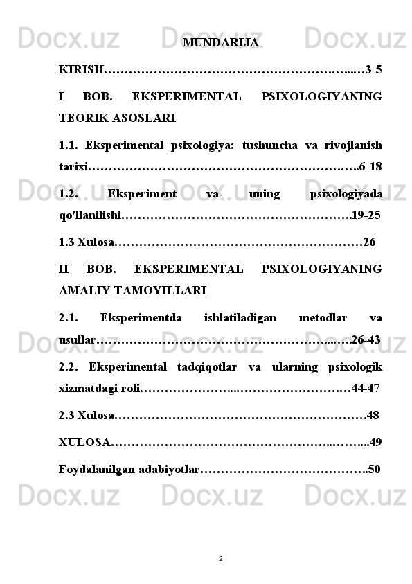 MUNDARIJA
KIRISH……………………………………………….…...…3-5
I   BOB.   EKSPERIMENTAL   PSIXOLOGIYANING
TEORIK ASOSLARI 
1.1.   Eksperimental   psixologiya:   tushuncha   va   rivojlanish
tarixi…………………………………………………….…..6-18
1.2.   Eksperiment   va   uning   psixologiyada
qo'llanilishi………………………………………………..19-25
1.3 Xulosa……………………………………………………26
II   BOB.   EKSPERIMENTAL   PSIXOLOGIYANING
AMALIY TAMOYILLARI 
2.1.   Eksperimentda   ishlatiladigan   metodlar   va
usullar………………………………………………....…..26-43
2.2.   Eksperimental   tadqiqotlar   va   ularning   psixologik
xizmatdagi roli…………………...…………………….…44-47
2.3 Xulosa…………………………………………………….48
XULOSA……………………………………………...……....49
Foydalanilgan adabiyotlar…………………………………..50
2 
