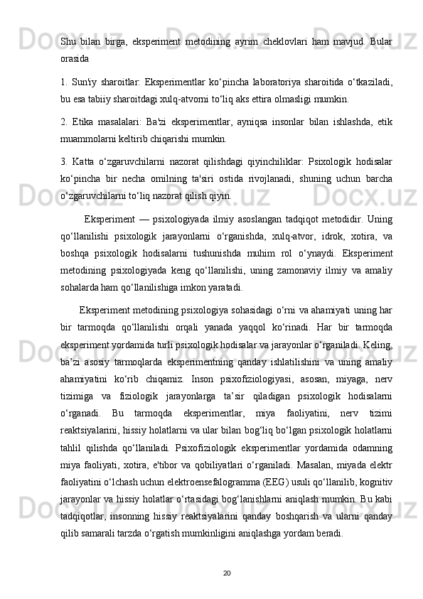 Shu   bilan   birga,   eksperiment   metodining   ayrim   cheklovlari   ham   mavjud.   Bular
orasida
1.   Sun'iy   sharoitlar:   Eksperimentlar   ko‘pincha   laboratoriya   sharoitida   o‘tkaziladi,
bu esa tabiiy sharoitdagi xulq-atvorni to‘liq aks ettira olmasligi mumkin.
2.   Etika   masalalari:   Ba'zi   eksperimentlar,   ayniqsa   insonlar   bilan   ishlashda,   etik
muammolarni keltirib chiqarishi mumkin.
3.   Katta   o‘zgaruvchilarni   nazorat   qilishdagi   qiyinchiliklar:   Psixologik   hodisalar
ko‘pincha   bir   necha   omilning   ta'siri   ostida   rivojlanadi,   shuning   uchun   barcha
o‘zgaruvchilarni to‘liq nazorat qilish qiyin.
            Eksperiment   —   psixologiyada   ilmiy   asoslangan   tadqiqot   metodidir.   Uning
qo‘llanilishi   psixologik   jarayonlarni   o‘rganishda,   xulq-atvor,   idrok,   xotira,   va
boshqa   psixologik   hodisalarni   tushunishda   muhim   rol   o‘ynaydi.   Eksperiment
metodining   psixologiyada   keng   qo‘llanilishi,   uning   zamonaviy   ilmiy   va   amaliy
sohalarda ham qo‘llanilishiga imkon yaratadi.
           Eksperiment metodining psixologiya sohasidagi o‘rni va ahamiyati uning har
bir   tarmoqda   qo‘llanilishi   orqali   yanada   yaqqol   ko‘rinadi.   Har   bir   tarmoqda
eksperiment yordamida turli psixologik hodisalar va jarayonlar o‘rganiladi. Keling,
ba’zi   asosiy   tarmoqlarda   eksperimentning   qanday   ishlatilishini   va   uning   amaliy
ahamiyatini   ko‘rib   chiqamiz.   Inson   psixofiziologiyasi,   asosan,   miyaga,   nerv
tizimiga   va   fiziologik   jarayonlarga   ta’sir   qiladigan   psixologik   hodisalarni
o‘rganadi.   Bu   tarmoqda   eksperimentlar,   miya   faoliyatini,   nerv   tizimi
reaktsiyalarini, hissiy holatlarni va ular bilan bog‘liq bo‘lgan psixologik holatlarni
tahlil   qilishda   qo‘llaniladi.   Psixofiziologik   eksperimentlar   yordamida   odamning
miya   faoliyati,   xotira,   e'tibor   va   qobiliyatlari   o‘rganiladi.   Masalan,   miyada   elektr
faoliyatini o‘lchash uchun elektroensefalogramma (EEG) usuli qo‘llanilib, kognitiv
jarayonlar va hissiy holatlar o‘rtasidagi bog‘lanishlarni aniqlash mumkin. Bu kabi
tadqiqotlar,   insonning   hissiy   reaktsiyalarini   qanday   boshqarish   va   ularni   qanday
qilib samarali tarzda o‘rgatish mumkinligini aniqlashga yordam beradi.
20 
