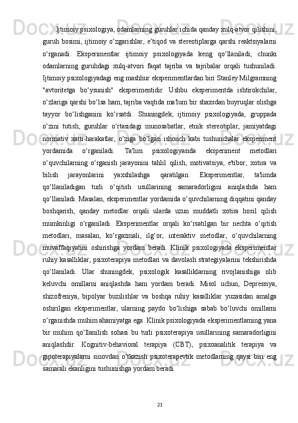        Ijtimoiy psixologiya, odamlarning guruhlar ichida qanday xulq-atvor qilishini,
guruh bosimi,  ijtimoiy o‘zgarishlar, e’tiqod va stereotiplarga qarshi  reaktsiyalarni
o‘rganadi.   Eksperimentlar   ijtimoiy   psixologiyada   keng   qo‘llaniladi,   chunki
odamlarning   guruhdagi   xulq-atvori   faqat   tajriba   va   tajribalar   orqali   tushuniladi.
Ijtimoiy psixologiyadagi eng mashhur eksperimentlardan biri Stanley Milgramning
"avtoritetga   bo‘ysunish"   eksperimentidir.   Ushbu   eksperimentda   ishtirokchilar,
o‘zlariga qarshi bo‘lsa ham, tajriba vaqtida ma'lum bir shaxsdan buyruqlar olishga
tayyor   bo‘lishganini   ko‘rsatdi.   Shuningdek,   ijtimoiy   psixologiyada,   gruppada
o‘zini   tutish,   guruhlar   o‘rtasidagi   munosabatlar,   etnik   stereotiplar,   jamiyatdagi
normativ   xatti-harakatlar,   o‘ziga   bo‘lgan   ishonch   kabi   tushunchalar   eksperiment
yordamida   o‘rganiladi.   Ta'lim   psixologiyasida   eksperiment   metodlari
o‘quvchilarning   o‘rganish   jarayonini   tahlil   qilish,   motivatsiya,   e'tibor,   xotira   va
bilish   jarayonlarini   yaxshilashga   qaratilgan.   Eksperimentlar,   ta'limda
qo‘llaniladigan   turli   o‘qitish   usullarining   samaradorligini   aniqlashda   ham
qo‘llaniladi. Masalan, eksperimentlar yordamida o‘quvchilarning diqqatini qanday
boshqarish,   qanday   metodlar   orqali   ularda   uzun   muddatli   xotira   hosil   qilish
mumkinligi   o‘rganiladi.   Eksperimentlar   orqali   ko‘rsatilgan   bir   nechta   o‘qitish
metodlari,   masalan,   ko‘rgazmali,   ilg‘or,   interaktiv   metodlar,   o‘quvchilarning
muvaffaqiyatini   oshirishga   yordam   beradi.   Klinik   psixologiyada   eksperimentlar
ruhiy kasalliklar, psixoterapiya metodlari va davolash strategiyalarini tekshirishda
qo‘llaniladi.   Ular   shuningdek,   psixologik   kasalliklarning   rivojlanishiga   olib
keluvchi   omillarni   aniqlashda   ham   yordam   beradi.   Misol   uchun,   Depressiya,
shizofreniya,   bipolyar   buzilishlar   va   boshqa   ruhiy   kasalliklar   yuzasidan   amalga
oshirilgan   eksperimentlar,   ularning   paydo   bo‘lishiga   sabab   bo‘luvchi   omillarni
o‘rganishda muhim ahamiyatga ega. Klinik psixologiyada eksperimentlarning yana
bir   muhim   qo‘llanilish   sohasi   bu   turli   psixoterapiya   usullarining   samaradorligini
aniqlashdir.   Kognitiv-behavioral   terapiya   (CBT),   psixoanalitik   terapiya   va
gipoterapiyalarni   sinovdan   o‘tkazish   psixoterapevtik   metodlarning   qaysi   biri   eng
samarali ekanligini tushunishga yordam beradi.
21 