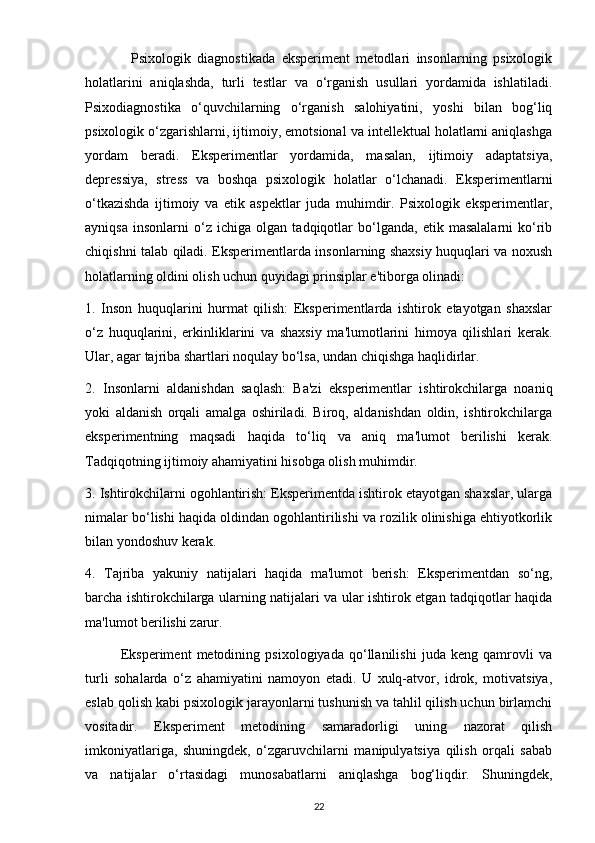               Psixologik   diagnostikada   eksperiment   metodlari   insonlarning   psixologik
holatlarini   aniqlashda,   turli   testlar   va   o‘rganish   usullari   yordamida   ishlatiladi.
Psixodiagnostika   o‘quvchilarning   o‘rganish   salohiyatini,   yoshi   bilan   bog‘liq
psixologik o‘zgarishlarni, ijtimoiy, emotsional va intellektual holatlarni aniqlashga
yordam   beradi.   Eksperimentlar   yordamida,   masalan,   ijtimoiy   adaptatsiya,
depressiya,   stress   va   boshqa   psixologik   holatlar   o‘lchanadi.   Eksperimentlarni
o‘tkazishda   ijtimoiy   va   etik   aspektlar   juda   muhimdir.   Psixologik   eksperimentlar,
ayniqsa   insonlarni   o‘z   ichiga   olgan   tadqiqotlar   bo‘lganda,   etik   masalalarni   ko‘rib
chiqishni talab qiladi. Eksperimentlarda insonlarning shaxsiy huquqlari va noxush
holatlarning oldini olish uchun quyidagi prinsiplar e'tiborga olinadi:
1.   Inson   huquqlarini   hurmat   qilish:   Eksperimentlarda   ishtirok   etayotgan   shaxslar
o‘z   huquqlarini,   erkinliklarini   va   shaxsiy   ma'lumotlarini   himoya   qilishlari   kerak.
Ular, agar tajriba shartlari noqulay bo‘lsa, undan chiqishga haqlidirlar.
2.   Insonlarni   aldanishdan   saqlash:   Ba'zi   eksperimentlar   ishtirokchilarga   noaniq
yoki   aldanish   orqali   amalga   oshiriladi.   Biroq,   aldanishdan   oldin,   ishtirokchilarga
eksperimentning   maqsadi   haqida   to‘liq   va   aniq   ma'lumot   berilishi   kerak.
Tadqiqotning ijtimoiy ahamiyatini hisobga olish muhimdir.
3. Ishtirokchilarni ogohlantirish: Eksperimentda ishtirok etayotgan shaxslar, ularga
nimalar bo‘lishi haqida oldindan ogohlantirilishi va rozilik olinishiga ehtiyotkorlik
bilan yondoshuv kerak.
4.   Tajriba   yakuniy   natijalari   haqida   ma'lumot   berish:   Eksperimentdan   so‘ng,
barcha ishtirokchilarga ularning natijalari va ular ishtirok etgan tadqiqotlar haqida
ma'lumot berilishi zarur.
              Eksperiment   metodining   psixologiyada   qo‘llanilishi   juda   keng   qamrovli   va
turli   sohalarda   o‘z   ahamiyatini   namoyon   etadi.   U   xulq-atvor,   idrok,   motivatsiya,
eslab qolish kabi psixologik jarayonlarni tushunish va tahlil qilish uchun birlamchi
vositadir.   Eksperiment   metodining   samaradorligi   uning   nazorat   qilish
imkoniyatlariga,   shuningdek,   o‘zgaruvchilarni   manipulyatsiya   qilish   orqali   sabab
va   natijalar   o‘rtasidagi   munosabatlarni   aniqlashga   bog‘liqdir.   Shuningdek,
22 