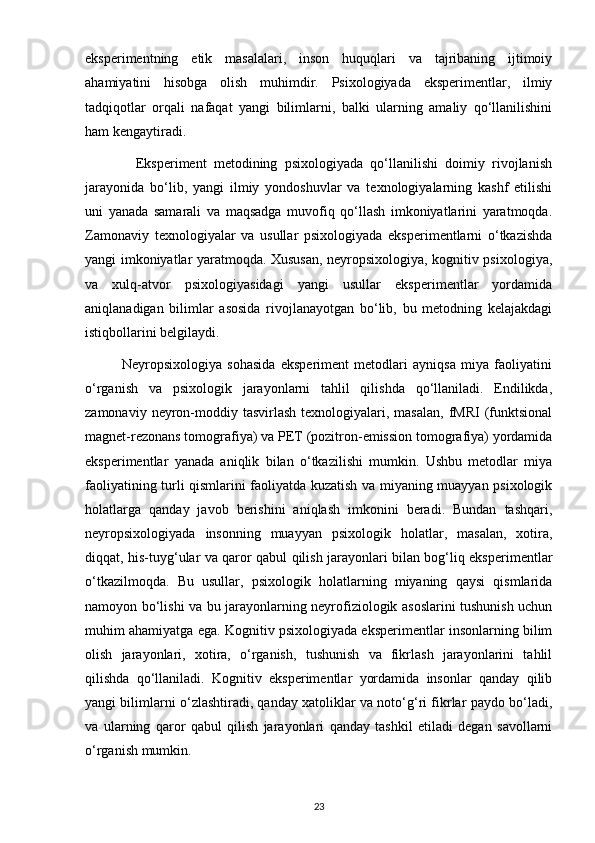 eksperimentning   etik   masalalari,   inson   huquqlari   va   tajribaning   ijtimoiy
ahamiyatini   hisobga   olish   muhimdir.   Psixologiyada   eksperimentlar,   ilmiy
tadqiqotlar   orqali   nafaqat   yangi   bilimlarni,   balki   ularning   amaliy   qo‘llanilishini
ham kengaytiradi.
              Eksperiment   metodining   psixologiyada   qo‘llanilishi   doimiy   rivojlanish
jarayonida   bo‘lib,   yangi   ilmiy   yondoshuvlar   va   texnologiyalarning   kashf   etilishi
uni   yanada   samarali   va   maqsadga   muvofiq   qo‘llash   imkoniyatlarini   yaratmoqda.
Zamonaviy   texnologiyalar   va   usullar   psixologiyada   eksperimentlarni   o‘tkazishda
yangi imkoniyatlar yaratmoqda. Xususan, neyropsixologiya, kognitiv psixologiya,
va   xulq-atvor   psixologiyasidagi   yangi   usullar   eksperimentlar   yordamida
aniqlanadigan   bilimlar   asosida   rivojlanayotgan   bo‘lib,   bu   metodning   kelajakdagi
istiqbollarini belgilaydi.
              Neyropsixologiya   sohasida   eksperiment   metodlari   ayniqsa   miya   faoliyatini
o‘rganish   va   psixologik   jarayonlarni   tahlil   qilishda   qo‘llaniladi.   Endilikda,
zamonaviy  neyron-moddiy tasvirlash  texnologiyalari,  masalan,  fMRI   (funktsional
magnet-rezonans tomografiya) va PET (pozitron-emission tomografiya) yordamida
eksperimentlar   yanada   aniqlik   bilan   o‘tkazilishi   mumkin.   Ushbu   metodlar   miya
faoliyatining turli qismlarini faoliyatda kuzatish va miyaning muayyan psixologik
holatlarga   qanday   javob   berishini   aniqlash   imkonini   beradi.   Bundan   tashqari,
neyropsixologiyada   insonning   muayyan   psixologik   holatlar,   masalan,   xotira,
diqqat, his-tuyg‘ular va qaror qabul qilish jarayonlari bilan bog‘liq eksperimentlar
o‘tkazilmoqda.   Bu   usullar,   psixologik   holatlarning   miyaning   qaysi   qismlarida
namoyon bo‘lishi va bu jarayonlarning neyrofiziologik asoslarini tushunish uchun
muhim ahamiyatga ega. Kognitiv psixologiyada eksperimentlar insonlarning bilim
olish   jarayonlari,   xotira,   o‘rganish,   tushunish   va   fikrlash   jarayonlarini   tahlil
qilishda   qo‘llaniladi.   Kognitiv   eksperimentlar   yordamida   insonlar   qanday   qilib
yangi bilimlarni o‘zlashtiradi, qanday xatoliklar va noto‘g‘ri fikrlar paydo bo‘ladi,
va   ularning   qaror   qabul   qilish   jarayonlari   qanday   tashkil   etiladi   degan   savollarni
o‘rganish mumkin.
23 
