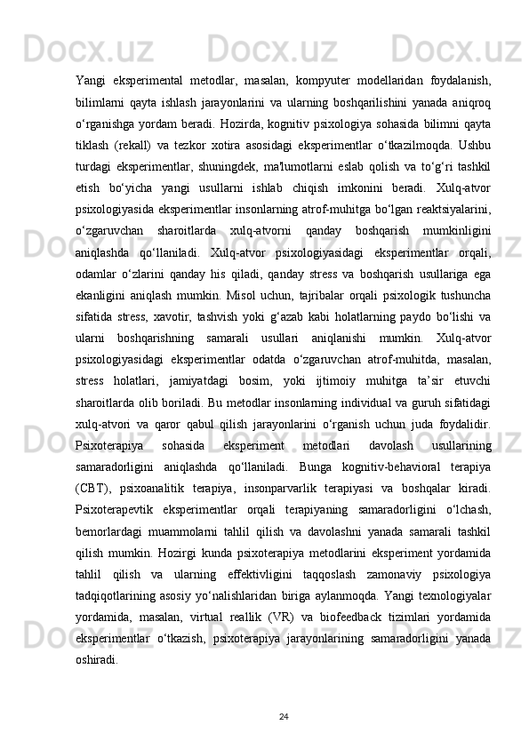 Yangi   eksperimental   metodlar,   masalan,   kompyuter   modellaridan   foydalanish,
bilimlarni   qayta   ishlash   jarayonlarini   va   ularning   boshqarilishini   yanada   aniqroq
o‘rganishga   yordam   beradi.   Hozirda,   kognitiv   psixologiya   sohasida   bilimni   qayta
tiklash   (rekall)   va   tezkor   xotira   asosidagi   eksperimentlar   o‘tkazilmoqda.   Ushbu
turdagi   eksperimentlar,   shuningdek,   ma'lumotlarni   eslab   qolish   va   to‘g‘ri   tashkil
etish   bo‘yicha   yangi   usullarni   ishlab   chiqish   imkonini   beradi.   Xulq-atvor
psixologiyasida eksperimentlar insonlarning atrof-muhitga bo‘lgan reaktsiyalarini,
o‘zgaruvchan   sharoitlarda   xulq-atvorni   qanday   boshqarish   mumkinligini
aniqlashda   qo‘llaniladi.   Xulq-atvor   psixologiyasidagi   eksperimentlar   orqali,
odamlar   o‘zlarini   qanday   his   qiladi,   qanday   stress   va   boshqarish   usullariga   ega
ekanligini   aniqlash   mumkin.   Misol   uchun,   tajribalar   orqali   psixologik   tushuncha
sifatida   stress,   xavotir,   tashvish   yoki   g‘azab   kabi   holatlarning   paydo   bo‘lishi   va
ularni   boshqarishning   samarali   usullari   aniqlanishi   mumkin.   Xulq-atvor
psixologiyasidagi   eksperimentlar   odatda   o‘zgaruvchan   atrof-muhitda,   masalan,
stress   holatlari,   jamiyatdagi   bosim,   yoki   ijtimoiy   muhitga   ta’sir   etuvchi
sharoitlarda olib boriladi. Bu metodlar insonlarning individual va guruh sifatidagi
xulq-atvori   va   qaror   qabul   qilish   jarayonlarini   o‘rganish   uchun   juda   foydalidir.
Psixoterapiya   sohasida   eksperiment   metodlari   davolash   usullarining
samaradorligini   aniqlashda   qo‘llaniladi.   Bunga   kognitiv-behavioral   terapiya
(CBT),   psixoanalitik   terapiya,   insonparvarlik   terapiyasi   va   boshqalar   kiradi.
Psixoterapevtik   eksperimentlar   orqali   terapiyaning   samaradorligini   o‘lchash,
bemorlardagi   muammolarni   tahlil   qilish   va   davolashni   yanada   samarali   tashkil
qilish   mumkin.   Hozirgi   kunda   psixoterapiya   metodlarini   eksperiment   yordamida
tahlil   qilish   va   ularning   effektivligini   taqqoslash   zamonaviy   psixologiya
tadqiqotlarining   asosiy   yo‘nalishlaridan   biriga   aylanmoqda.   Yangi   texnologiyalar
yordamida,   masalan,   virtual   reallik   (VR)   va   biofeedback   tizimlari   yordamida
eksperimentlar   o‘tkazish,   psixoterapiya   jarayonlarining   samaradorligini   yanada
oshiradi.
24 
