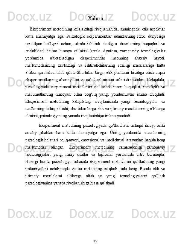 Xulosa
      Eksperiment   metodining   kelajakdagi   rivojlanishida,   shuningdek,   etik   aspektlar
katta   ahamiyatga   ega.   Psixologik   eksperimentlar   odamlarning   ichki   dunyosiga
qaratilgan   bo‘lgani   uchun,   ularda   ishtirok   etadigan   shaxslarning   huquqlari   va
erkinliklari   doimo   himoya   qilinishi   kerak.   Ayniqsa,   zamonaviy   texnologiyalar
yordamida   o‘tkaziladigan   eksperimentlar   insonning   shaxsiy   hayoti,
ma’lumotlarining   xavfsizligi   va   ishtirokchilarning   roziligi   masalalariga   katta
e’tibor   qaratishni   talab   qiladi.Shu   bilan   birga,   etik   jihatlarni   hisobga   olish   orqali
eksperimentlarning   ahamiyatini   va   qabul   qilinishini   oshirish   mumkin.   Kelajakda,
psixologiyada   eksperiment   metodlarini   qo‘llashda   inson   huquqlari,   maxfiylik   va
ma'lumotlarning   himoyasi   bilan   bog‘liq   yangi   yondoshuvlar   ishlab   chiqiladi.
Eksperiment   metodining   kelajakdagi   rivojlanishida   yangi   texnologiyalar   va
usullarning tatbiq etilishi, shu bilan birga etik va ijtimoiy masalalarning e’tiborga
olinishi, psixologiyaning yanada rivojlanishiga imkon yaratadi.
              Eksperiment   metodining   psixologiyada   qo‘llanilishi   nafaqat   ilmiy,   balki
amaliy   jihatdan   ham   katta   ahamiyatga   ega.   Uning   yordamida   insonlarning
psixologik holatlari, xulq-atvori, emotsional va intellektual jarayonlari haqida keng
ma’lumotlar   olingan.   Eksperiment   metodining   samaradorligi   zamonaviy
texnologiyalar,   yangi   ilmiy   usullar   va   tajribalar   yordamida   ortib   bormoqda.
Hozirgi   kunda   psixologiya   sohasida   eksperiment   metodlarini   qo‘llashning   yangi
imkoniyatlari   ochilmoqda   va   bu   metodning   istiqboli   juda   keng.   Bunda   etik   va
ijtimoiy   masalalarni   e’tiborga   olish   va   yangi   texnologiyalarni   qo‘llash
psixologiyaning yanada rivojlanishiga hissa qo‘shadi.
25 