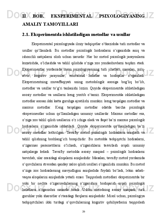 II   BOB.   EKSPERIMENTAL   PSIXOLOGIYANING
AMALIY TAMOYILLARI 
2.1. Eksperimentda ishlatiladigan metodlar va usullar
               Eksperimental psixologiyada ilmiy tadqiqotlar o‘tkazishda turli metodlar va
usullar   qo‘llaniladi.   Bu   metodlar   psixologik   hodisalarni   o‘rganishda   aniq   va
ishonchli   natijalarni   olish   uchun   zarurdir.   Har   bir   metod   psixologik   jarayonlarni
kuzatishda,   o‘lchashda   va   tahlil   qilishda   o‘ziga   xos   yondashuvlarni   taqdim   etadi.
Eksperimentlar   yordamida   inson   psixologiyasining   turli   jihatlari,   masalan,   xulq-
atvor,   kognitiv   jarayonlar,   emotsional   holatlar   va   boshqalar   o‘rganiladi.
Eksperimentning   muvaffaqiyati   uning   metodologik   asosiga   bog‘liq   bo‘lib,
metodlar   va   usullar   to‘g‘ri   tanlanishi   lozim.   Quyida   eksperimentda   ishlatiladigan
asosiy   metodlar   va   usullarni   keng   yoritib   o‘tamiz.   Eksperimentda   ishlatiladigan
metodlar asosan ikki katta guruhga ajratilishi mumkin: keng tarqalgan metodlar va
maxsus   metodlar.   Keng   tarqalgan   metodlar   odatda   barcha   psixologik
eksperimentlar   uchun   qo‘llaniladigan   umumiy   usullardir.   Maxsus   metodlar   esa,
o‘ziga xos tahlil qilish usullarini o‘z ichiga oladi va faqat ba’zi maxsus psixologik
hodisalarni   o‘rganishda   ishlatiladi.   Quyida   eksperimentda   qo‘llaniladigan   ba’zi
asosiy   metodlar   keltirilgan.   Tavsifiy   metod   psixologik   hodisalarni   aniqlash   va
tahlil   qilishning   boshlang‘ich   bosqichidir.   Bu   metodda   tadqiqotchi   hodisalarni,
o‘zgarmas   parametrlarni   o‘lchash,   o‘zgarishlarni   tasvirlash   orqali   umumiy
natijalarga   keladi.   Tavsifiy   metodda   asosiy   maqsad   –   psixologik   hodisalarni
tasvirlab, ular orasidagi aloqalarni aniqlashdir. Masalan, tavsifiy metod yordamida
o‘quvchilarni stressdan qanday xalos qilish usullari o‘rganilishi mumkin. Bu metod
o‘ziga   xos   hodisalarning   mavjudligini   aniqlashda   foydali   bo‘ladi,   lekin   sabab-
vaqea aloqalarini aniqlashda yetarli emas. Taqqoslash metodlari eksperimentda bir
yoki   bir   nechta   o‘zgaruvchilarning   o‘zgarishini   boshqarish   orqali   psixologik
holatlarni   o‘rganishni   nazarda   tutadi.   Ushbu   metodning   asosiy   maqsadi,   turli
guruhlar yoki sharoitlar o‘rtasidagi farqlarni aniqlashdir. Misol uchun, psixologiya
tadqiqotchilari   ikki   turdagi   o‘quvchilarning   kognitiv   qobiliyatlarini   taqqoslash
26 