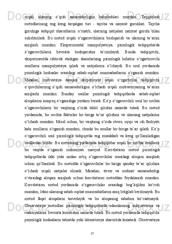 orqali   ularning   o‘qish   samaradorligini   baholashlari   mumkin.   Taqqoslash
metodlarining   eng   keng   tarqalgan   turi   -   tajriba   va   nazorat   guruhlari.   Tajriba
guruhiga   tadqiqot   sharoitlarini   o‘rnatib,   ularning   natijalari   nazorat   guruhi   bilan
solishtiriladi.   Bu   metod   orqali   o‘zgaruvchilarni   boshqarish   va   ularning   ta’sirini
aniqlash   mumkin.   Eksperimental   manipulyatsiya,   psixologik   tadqiqotlarda
o‘zgaruvchilarni   bevosita   boshqarishni   ta’minlaydi.   Bunda   tadqiqotchi,
eksperimentda   ishtirok   etadigan   shaxslarning   psixologik   holatini   o‘zgartiruvchi
omillarni   manipulyatsiya   qiladi   va   natijalarini   o‘lchaydi.   Bu   usul   yordamida
psixologik   hodisalar   orasidagi   sabab-oqibat   munosabatlarini   o‘rganish   mumkin.
Masalan,   motivatsiya   darajasi   eksperiment   orqali   o‘zgartirilsa,   tadqiqotchi
o‘quvchilarning   o‘qish   samaradorligini   o‘lchash   orqali   motivatsiyaning   ta’sirini
aniqlashi   mumkin.   Bunday   usullar   psixologik   tadqiqotlarda   sabab-oqibat
aloqalarini aniqroq o‘rganishga yordam beradi. Ko‘p o‘zgaruvchili usul bir nechta
o‘zgaruvchilarni   bir   vaqtning   o‘zida   tahlil   qilishni   nazarda   tutadi.   Bu   metod
yordamida,   bir   nechta   faktorlar   bir-biriga   ta’sir   qilishini   va   ularning   natijalarini
o‘lchash   mumkin.   Misol   uchun,   bir   vaqtning   o‘zida   stress,   uyqu   va   ish   faoliyati
kabi   omillarni   o‘rganish   mumkin,   chunki   bu   omillar   bir-biriga   ta’sir   qiladi.  Ko‘p
o‘zgaruvchili   usul   psixologik   tadqiqotda   eng   murakkab   va   keng   qo‘llaniladigan
usullardan biridir. Bu metodning yordamida tadqiqotlar orqali bir nechta omillarni
bir   vaqtda   o‘rganish   imkoniyati   mavjud.   Korrelatsion   metod   psixologik
tadqiqotlarda   ikki   yoki   undan   ortiq   o‘zgaruvchilar   orasidagi   aloqani   aniqlash
uchun   qo‘llaniladi.   Bu   metodda   o‘zgaruvchilar   bir-biriga   qanday   ta’sir   qilishini
o‘lchash   orqali   natijalar   olinadi.   Masalan,   stress   va   mehnat   samaradorligi
o‘rtasidagi   aloqani   aniqlash   uchun   korrelatsion   metoddan   foydalanish   mumkin.
Korrelatsion   metod   yordamida   o‘zgaruvchilar   orasidagi   bog‘liqlikni   ko‘rish
mumkin, lekin ularning sabab-oqibat munosabatlarini aniq belgilab berolmaydi. Bu
metod   faqat   aloqalarni   tasvirlaydi   va   bu   aloqaning   sababini   ko‘rsatmaydi.
Observatsiya   metodlari   psixologik   tadqiqotlarda   odamlarning   xulq-atvorini   va
reaksiyalarini bevosita kuzatishni nazarda tutadi. Bu metod yordamida tadqiqotchi
psixologik hodisalarni tabiatda yoki laboratoriya sharoitida kuzatadi. Observatsiya
27 