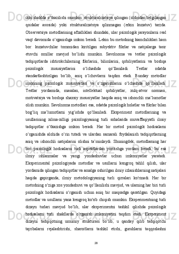 ikki shaklda o‘tkazilishi mumkin: strukturalizatsiya qilingan (oldindan belgilangan
qoidalar   asosida)   yoki   strukturalizatsiya   qilinmagan   (erkin   kuzatuv)   tarzda.
Observatsiya metodlarining afzalliklari shundaki, ular psixologik jarayonlarni real
vaqt davomida o‘rganishga imkon beradi. Lekin bu metodning kamchiliklari ham
bor:   kuzatuvchilar   tomonidan   kiritilgan   subyektiv   fikrlar   va   natijalarga   tasir
etuvchi   omillar   mavjud   bo‘lishi   mumkin.   Savolnoma   va   testlar   psixologik
tadqiqotlarda   ishtirokchilarning   fikrlarini,   bilimlarini,   qobiliyatlarini   va   boshqa
psixologik   xususiyatlarini   o‘lchashda   qo‘llaniladi.   Testlar   odatda
standartlashtirilgan   bo‘lib,   aniq   o‘lchovlarni   taqdim   etadi.   Bunday   metodlar
insonning   psixologik   xususiyatlari   va   o‘zgarishlarini   o‘lchashda   qo‘llaniladi.
Testlar   yordamida,   masalan,   intellektual   qobiliyatlar,   xulq-atvor   normasi,
motivatsiya  va boshqa   shaxsiy  xususiyatlar  haqida  aniq  va ishonchli  ma’lumotlar
olish mumkin. Savolnoma metodlari esa, odatda psixologik holatlar va fikrlar bilan
bog‘liq   ma’lumotlarni   yig‘ishda   qo‘llaniladi.   Eksperiment   metodlarining   va
usullarining   xilma-xilligi   psixologiyaning   turli   sohalarida   muvaffaqiyatli   ilmiy
tadqiqotlar   o‘tkazishga   imkon   beradi.   Har   bir   metod   psixologik   hodisalarni
o‘rganishda   alohida   o‘rin   tutadi   va   ulardan   samarali   foydalanish   tadqiqotlarning
aniq   va   ishonchli   natijalarini   olishni   ta’minlaydi.   Shuningdek,   metodlarning   har
biri   psixologik   hodisalarni   turli   aspektlardan   yoritishga   yordam   beradi,   bu   esa
ilmiy   ishlanmalar   va   yangi   yondashuvlar   uchun   imkoniyatlar   yaratadi.
Eksperimental   psixologiyada   metodlar   va   usullarni   kengroq   tahlil   qilish,   ular
yordamida qilingan tadqiqotlar va amalga oshirilgan ilmiy izlanishlarning natijalari
haqida   gapirganda,   ilmiy   metodologiyaning   turli   qirralari   ko'rinadi.   Har   bir
metodning o‘ziga xos yondashuvi va qo‘llanilishi mavjud, va ularning har biri turli
psixologik   hodisalarni   o‘rganish   uchun   aniq   bir   maqsadga   qaratilgan.   Quyidagi
metodlar va usullarni yana kengroq ko'rib chiqish mumkin. Eksperimentning turli
dizayn   turlari   mavjud   bo‘lib,   ular   eksperimentni   tashkil   qilishda   psixologik
hodisalarni   turli   shakllarda   o‘rganish   imkoniyatini   taqdim   etadi.   Eksperiment
dizayni   tadqiqotning   umumiy   strukturasi   bo‘lib,   u   qanday   qilib   tadqiqotchi
tajribalarni   rejalashtirishi,   sharoitlarni   tashkil   etishi,   guruhlarni   taqqoslashni
28 