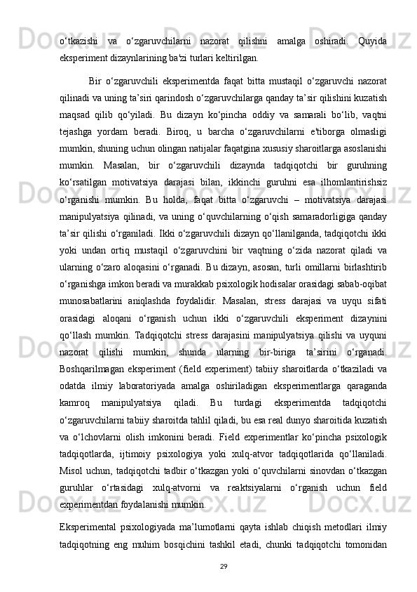 o‘tkazishi   va   o‘zgaruvchilarni   nazorat   qilishni   amalga   oshiradi.   Quyida
eksperiment dizaynlarining ba'zi turlari keltirilgan.
              Bir   o‘zgaruvchili   eksperimentda   faqat   bitta   mustaqil   o‘zgaruvchi   nazorat
qilinadi va uning ta’siri qarindosh o‘zgaruvchilarga qanday ta’sir qilishini kuzatish
maqsad   qilib   qo‘yiladi.   Bu   dizayn   ko‘pincha   oddiy   va   samarali   bo‘lib,   vaqtni
tejashga   yordam   beradi.   Biroq,   u   barcha   o‘zgaruvchilarni   e'tiborga   olmasligi
mumkin, shuning uchun olingan natijalar faqatgina xususiy sharoitlarga asoslanishi
mumkin.   Masalan,   bir   o‘zgaruvchili   dizaynda   tadqiqotchi   bir   guruhning
ko‘rsatilgan   motivatsiya   darajasi   bilan,   ikkinchi   guruhni   esa   ilhomlantirishsiz
o‘rganishi   mumkin.   Bu   holda,   faqat   bitta   o‘zgaruvchi   –   motivatsiya   darajasi
manipulyatsiya   qilinadi,   va   uning   o‘quvchilarning   o‘qish   samaradorligiga   qanday
ta’sir qilishi o‘rganiladi. Ikki o‘zgaruvchili dizayn qo‘llanilganda, tadqiqotchi ikki
yoki   undan   ortiq   mustaqil   o‘zgaruvchini   bir   vaqtning   o‘zida   nazorat   qiladi   va
ularning o‘zaro aloqasini  o‘rganadi. Bu dizayn, asosan, turli  omillarni birlashtirib
o‘rganishga imkon beradi va murakkab psixologik hodisalar orasidagi sabab-oqibat
munosabatlarini   aniqlashda   foydalidir.   Masalan,   stress   darajasi   va   uyqu   sifati
orasidagi   aloqani   o‘rganish   uchun   ikki   o‘zgaruvchili   eksperiment   dizaynini
qo‘llash   mumkin.   Tadqiqotchi   stress   darajasini   manipulyatsiya   qilishi   va   uyquni
nazorat   qilishi   mumkin,   shunda   ularning   bir-biriga   ta’sirini   o‘rganadi.
Boshqarilmagan   eksperiment   (field   experiment)   tabiiy   sharoitlarda   o‘tkaziladi   va
odatda   ilmiy   laboratoriyada   amalga   oshiriladigan   eksperimentlarga   qaraganda
kamroq   manipulyatsiya   qiladi.   Bu   turdagi   eksperimentda   tadqiqotchi
o‘zgaruvchilarni tabiiy sharoitda tahlil qiladi, bu esa real dunyo sharoitida kuzatish
va   o‘lchovlarni   olish   imkonini   beradi.   Field   experimentlar   ko‘pincha   psixologik
tadqiqotlarda,   ijtimoiy   psixologiya   yoki   xulq-atvor   tadqiqotlarida   qo‘llaniladi.
Misol   uchun,   tadqiqotchi   tadbir   o‘tkazgan   yoki   o‘quvchilarni   sinovdan   o‘tkazgan
guruhlar   o‘rtasidagi   xulq-atvorni   va   reaktsiyalarni   o‘rganish   uchun   field
experimentdan foydalanishi mumkin.
Eksperimental   psixologiyada   ma’lumotlarni   qayta   ishlab   chiqish   metodlari   ilmiy
tadqiqotning   eng   muhim   bosqichini   tashkil   etadi,   chunki   tadqiqotchi   tomonidan
29 