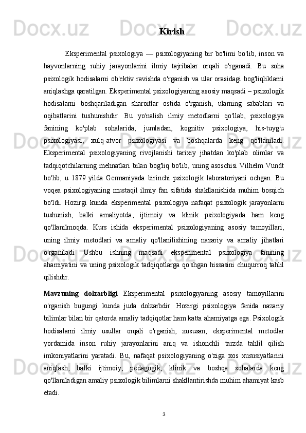                                                   Kirish
                Eksperimental   psixologiya   —   psixologiyaning   bir   bo'limi   bo'lib,   inson   va
hayvonlarning   ruhiy   jarayonlarini   ilmiy   tajribalar   orqali   o'rganadi.   Bu   soha
psixologik hodisalarni  ob'ektiv ravishda o'rganish va ular  orasidagi  bog'liqliklarni
aniqlashga qaratilgan. Eksperimental psixologiyaning asosiy maqsadi – psixologik
hodisalarni   boshqariladigan   sharoitlar   ostida   o'rganish,   ularning   sabablari   va
oqibatlarini   tushunishdir.   Bu   yo'nalish   ilmiy   metodlarni   qo'llab,   psixologiya
fanining   ko'plab   sohalarida,   jumladan,   kognitiv   psixologiya,   his-tuyg'u
psixologiyasi,   xulq-atvor   psixologiyasi   va   boshqalarda   keng   qo'llaniladi.
Eksperimental   psixologiyaning   rivojlanishi   tarixiy   jihatdan   ko'plab   olimlar   va
tadqiqotchilarning   mehnatlari   bilan   bog'liq  bo'lib,   uning  asoschisi   Vilhelm   Vundt
bo'lib,   u   1879   yilda   Germaniyada   birinchi   psixologik   laboratoriyani   ochgan.   Bu
voqea   psixologiyaning   mustaqil   ilmiy   fan   sifatida   shakllanishida   muhim   bosqich
bo'ldi.   Hozirgi   kunda   eksperimental   psixologiya   nafaqat   psixologik   jarayonlarni
tushunish,   balki   amaliyotda,   ijtimoiy   va   klinik   psixologiyada   ham   keng
qo'llanilmoqda.   Kurs   ishida   eksperimental   psixologiyaning   asosiy   tamoyillari,
uning   ilmiy   metodlari   va   amaliy   qo'llanilishining   nazariy   va   amaliy   jihatlari
o'rganiladi.   Ushbu   ishning   maqsadi   eksperimental   psixologiya   fanining
ahamiyatini  va  uning psixologik  tadqiqotlarga qo'shgan   hissasini   chuqurroq  tahlil
qilishdir.
Mavzuning   dolzarbligi   Eksperimental   psixologiyaning   asosiy   tamoyillarini
o'rganish   bugungi   kunda   juda   dolzarbdir.   Hozirgi   psixologiya   fanida   nazariy
bilimlar bilan bir qatorda amaliy tadqiqotlar ham katta ahamiyatga ega. Psixologik
hodisalarni   ilmiy   usullar   orqali   o'rganish,   xususan,   eksperimental   metodlar
yordamida   inson   ruhiy   jarayonlarini   aniq   va   ishonchli   tarzda   tahlil   qilish
imkoniyatlarini   yaratadi.   Bu,   nafaqat   psixologiyaning   o'ziga   xos   xususiyatlarini
aniqlash,   balki   ijtimoiy,   pedagogik,   klinik   va   boshqa   sohalarda   keng
qo'llaniladigan amaliy psixologik bilimlarni shakllantirishda muhim ahamiyat kasb
etadi.
3 