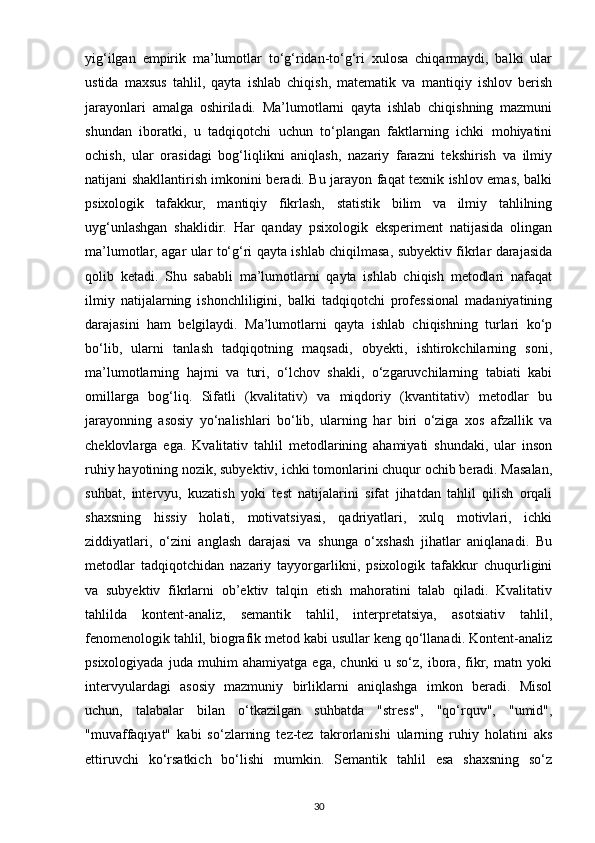 yig‘ilgan   empirik   ma’lumotlar   to‘g‘ridan-to‘g‘ri   xulosa   chiqarmaydi,   balki   ular
ustida   maxsus   tahlil,   qayta   ishlab   chiqish,   matematik   va   mantiqiy   ishlov   berish
jarayonlari   amalga   oshiriladi.   Ma’lumotlarni   qayta   ishlab   chiqishning   mazmuni
shundan   iboratki,   u   tadqiqotchi   uchun   to‘plangan   faktlarning   ichki   mohiyatini
ochish,   ular   orasidagi   bog‘liqlikni   aniqlash,   nazariy   farazni   tekshirish   va   ilmiy
natijani shakllantirish imkonini beradi. Bu jarayon faqat texnik ishlov emas, balki
psixologik   tafakkur,   mantiqiy   fikrlash,   statistik   bilim   va   ilmiy   tahlilning
uyg‘unlashgan   shaklidir.   Har   qanday   psixologik   eksperiment   natijasida   olingan
ma’lumotlar, agar ular to‘g‘ri qayta ishlab chiqilmasa, subyektiv fikrlar darajasida
qolib   ketadi.   Shu   sababli   ma’lumotlarni   qayta   ishlab   chiqish   metodlari   nafaqat
ilmiy   natijalarning   ishonchliligini,   balki   tadqiqotchi   professional   madaniyatining
darajasini   ham   belgilaydi.   Ma’lumotlarni   qayta   ishlab   chiqishning   turlari   ko‘p
bo‘lib,   ularni   tanlash   tadqiqotning   maqsadi,   obyekti,   ishtirokchilarning   soni,
ma’lumotlarning   hajmi   va   turi,   o‘lchov   shakli,   o‘zgaruvchilarning   tabiati   kabi
omillarga   bog‘liq.   Sifatli   (kvalitativ)   va   miqdoriy   (kvantitativ)   metodlar   bu
jarayonning   asosiy   yo‘nalishlari   bo‘lib,   ularning   har   biri   o‘ziga   xos   afzallik   va
cheklovlarga   ega.   Kvalitativ   tahlil   metodlarining   ahamiyati   shundaki,   ular   inson
ruhiy hayotining nozik, subyektiv, ichki tomonlarini chuqur ochib beradi. Masalan,
suhbat,   intervyu,   kuzatish   yoki   test   natijalarini   sifat   jihatdan   tahlil   qilish   orqali
shaxsning   hissiy   holati,   motivatsiyasi,   qadriyatlari,   xulq   motivlari,   ichki
ziddiyatlari,   o‘zini   anglash   darajasi   va   shunga   o‘xshash   jihatlar   aniqlanadi.   Bu
metodlar   tadqiqotchidan   nazariy   tayyorgarlikni,   psixologik   tafakkur   chuqurligini
va   subyektiv   fikrlarni   ob’ektiv   talqin   etish   mahoratini   talab   qiladi.   Kvalitativ
tahlilda   kontent-analiz,   semantik   tahlil,   interpretatsiya,   asotsiativ   tahlil,
fenomenologik tahlil, biografik metod kabi usullar keng qo‘llanadi. Kontent-analiz
psixologiyada   juda   muhim   ahamiyatga   ega,   chunki   u   so‘z,   ibora,   fikr,   matn   yoki
intervyulardagi   asosiy   mazmuniy   birliklarni   aniqlashga   imkon   beradi.   Misol
uchun,   talabalar   bilan   o‘tkazilgan   suhbatda   "stress",   "qo‘rquv",   "umid",
"muvaffaqiyat"   kabi   so‘zlarning   tez-tez   takrorlanishi   ularning   ruhiy   holatini   aks
ettiruvchi   ko‘rsatkich   bo‘lishi   mumkin.   Semantik   tahlil   esa   shaxsning   so‘z
30 