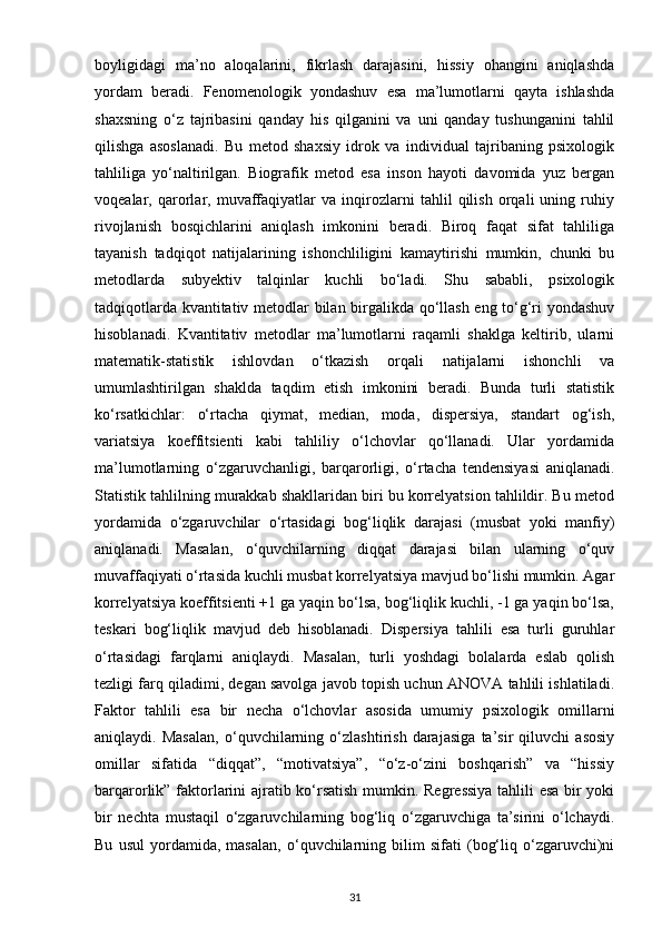 boyligidagi   ma’no   aloqalarini,   fikrlash   darajasini,   hissiy   ohangini   aniqlashda
yordam   beradi.   Fenomenologik   yondashuv   esa   ma’lumotlarni   qayta   ishlashda
shaxsning   o‘z   tajribasini   qanday   his   qilganini   va   uni   qanday   tushunganini   tahlil
qilishga   asoslanadi.   Bu   metod   shaxsiy   idrok   va   individual   tajribaning   psixologik
tahliliga   yo‘naltirilgan.   Biografik   metod   esa   inson   hayoti   davomida   yuz   bergan
voqealar,   qarorlar,   muvaffaqiyatlar   va   inqirozlarni   tahlil   qilish   orqali   uning   ruhiy
rivojlanish   bosqichlarini   aniqlash   imkonini   beradi.   Biroq   faqat   sifat   tahliliga
tayanish   tadqiqot   natijalarining   ishonchliligini   kamaytirishi   mumkin,   chunki   bu
metodlarda   subyektiv   talqinlar   kuchli   bo‘ladi.   Shu   sababli,   psixologik
tadqiqotlarda kvantitativ metodlar bilan birgalikda qo‘llash eng to‘g‘ri yondashuv
hisoblanadi.   Kvantitativ   metodlar   ma’lumotlarni   raqamli   shaklga   keltirib,   ularni
matematik-statistik   ishlovdan   o‘tkazish   orqali   natijalarni   ishonchli   va
umumlashtirilgan   shaklda   taqdim   etish   imkonini   beradi.   Bunda   turli   statistik
ko‘rsatkichlar:   o‘rtacha   qiymat,   median,   moda,   dispersiya,   standart   og‘ish,
variatsiya   koeffitsienti   kabi   tahliliy   o‘lchovlar   qo‘llanadi.   Ular   yordamida
ma’lumotlarning   o‘zgaruvchanligi,   barqarorligi,   o‘rtacha   tendensiyasi   aniqlanadi.
Statistik tahlilning murakkab shakllaridan biri bu korrelyatsion tahlildir. Bu metod
yordamida   o‘zgaruvchilar   o‘rtasidagi   bog‘liqlik   darajasi   (musbat   yoki   manfiy)
aniqlanadi.   Masalan,   o‘quvchilarning   diqqat   darajasi   bilan   ularning   o‘quv
muvaffaqiyati o‘rtasida kuchli musbat korrelyatsiya mavjud bo‘lishi mumkin. Agar
korrelyatsiya koeffitsienti +1 ga yaqin bo‘lsa, bog‘liqlik kuchli, -1 ga yaqin bo‘lsa,
teskari   bog‘liqlik   mavjud   deb   hisoblanadi.   Dispersiya   tahlili   esa   turli   guruhlar
o‘rtasidagi   farqlarni   aniqlaydi.   Masalan,   turli   yoshdagi   bolalarda   eslab   qolish
tezligi farq qiladimi, degan savolga javob topish uchun ANOVA tahlili ishlatiladi.
Faktor   tahlili   esa   bir   necha   o‘lchovlar   asosida   umumiy   psixologik   omillarni
aniqlaydi.   Masalan,   o‘quvchilarning   o‘zlashtirish   darajasiga   ta’sir   qiluvchi   asosiy
omillar   sifatida   “diqqat”,   “motivatsiya”,   “o‘z-o‘zini   boshqarish”   va   “hissiy
barqarorlik” faktorlarini ajratib ko‘rsatish mumkin. Regressiya tahlili esa bir yoki
bir   nechta   mustaqil   o‘zgaruvchilarning   bog‘liq   o‘zgaruvchiga   ta’sirini   o‘lchaydi.
Bu   usul   yordamida,   masalan,   o‘quvchilarning   bilim   sifati   (bog‘liq   o‘zgaruvchi)ni
31 