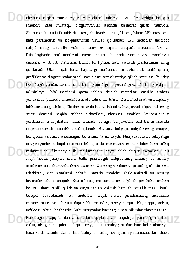 ularning   o‘qish   motivatsiyasi,   intellektual   salohiyati   va   o‘qituvchiga   bo‘lgan
ishonchi   kabi   mustaqil   o‘zgaruvchilar   asosida   bashorat   qilish   mumkin.
Shuningdek,  statistik   tahlilda   t-test,   chi-kvadrat   testi,   U-test,   Mann–Whitney   testi
kabi   parametrik   va   no-parametrik   usullar   qo‘llanadi.   Bu   metodlar   tadqiqot
natijalarining   tasodifiy   yoki   qonuniy   ekanligini   aniqlash   imkonini   beradi.
Psixologiyada   ma’lumotlarni   qayta   ishlab   chiqishda   zamonaviy   texnologik
dasturlar   –   SPSS,   Statistica,   Excel,   R,   Python   kabi   statistik   platformalar   keng
qo‘llanadi.   Ular   orqali   katta   hajmdagi   ma’lumotlarni   avtomatik   tahlil   qilish,
grafiklar va diagrammalar orqali natijalarni vizualizatsiya qilish mumkin. Bunday
texnologik yondashuv ma’lumotlarning aniqligi, obyektivligi va tahlilning tezligini
ta’minlaydi.   Ma’lumotlarni   qayta   ishlab   chiqish   metodlari   orasida   aralash
yondashuv (mixed methods) ham alohida o‘rin tutadi. Bu metod sifat va miqdoriy
tahlillarni birgalikda qo‘llashni nazarda tutadi. Misol uchun, avval o‘quvchilarning
stress   darajasi   haqida   suhbat   o‘tkaziladi,   ularning   javoblari   kontent-analiz
yordamida   sifat   jihatdan   tahlil   qilinadi,   so‘ngra   bu   javoblar   ball   tizimi   asosida
raqamlashtirilib,   statistik   tahlil   qilinadi.   Bu   usul   tadqiqot   natijalarining   chuqur,
kompleks   va   ilmiy   asoslangan   bo‘lishini   ta’minlaydi.   Natijada,   inson   ruhiyatiga
oid   jarayonlar   nafaqat   raqamlar   bilan,   balki   mazmuniy   izohlar   bilan   ham   to‘liq
tushuntiriladi.   Shunday   qilib,   ma’lumotlarni   qayta   ishlab   chiqish   metodlari   –   bu
faqat   texnik   jarayon   emas,   balki   psixologik   tadqiqotning   nazariy   va   amaliy
asoslarini birlashtiruvchi ilmiy tizimdir. Ularning yordamida psixolog o‘z farazini
tekshiradi,   qonuniyatlarni   ochadi,   nazariy   modelni   shakllantiradi   va   amaliy
tavsiyalar   ishlab   chiqadi.   Shu   sababli,   ma’lumotlarni   to‘plash   qanchalik   muhim
bo‘lsa,   ularni   tahlil   qilish   va   qayta   ishlab   chiqish   ham   shunchalik   mas’uliyatli
bosqich   hisoblanadi.   Bu   metodlar   orqali   inson   psixikasining   murakkab
mexanizmlari,   xatti-harakatdagi   ichki   motivlar,   hissiy   barqarorlik,   diqqat,   xotira,
tafakkur, o‘zini  boshqarish kabi  jarayonlar  haqidagi  ilmiy bilimlar  chuqurlashadi.
Psixologik tadqiqotlarda ma’lumotlarni qayta ishlab chiqish jarayoni to‘g‘ri tashkil
etilsa,   olingan   natijalar   nafaqat   ilmiy,   balki   amaliy   jihatdan   ham   katta   ahamiyat
kasb   etadi,   chunki   ular   ta’lim,   tibbiyot,   boshqaruv,   ijtimoiy   munosabatlar,   shaxs
32 