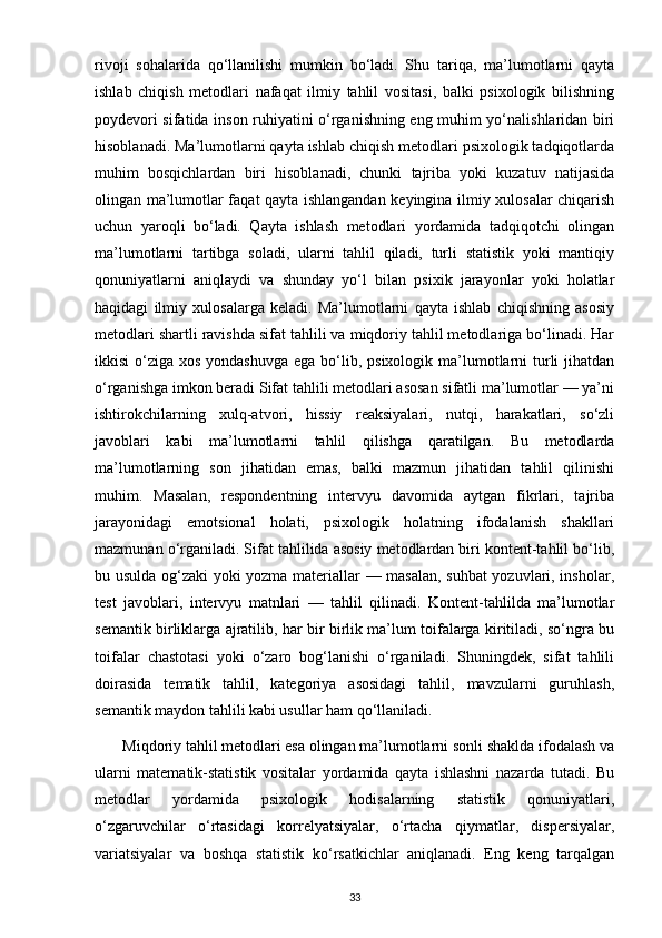 rivoji   sohalarida   qo‘llanilishi   mumkin   bo‘ladi.   Shu   tariqa,   ma’lumotlarni   qayta
ishlab   chiqish   metodlari   nafaqat   ilmiy   tahlil   vositasi,   balki   psixologik   bilishning
poydevori sifatida inson ruhiyatini o‘rganishning eng muhim yo‘nalishlaridan biri
hisoblanadi. Ma’lumotlarni qayta ishlab chiqish metodlari psixologik tadqiqotlarda
muhim   bosqichlardan   biri   hisoblanadi,   chunki   tajriba   yoki   kuzatuv   natijasida
olingan ma’lumotlar faqat qayta ishlangandan keyingina ilmiy xulosalar chiqarish
uchun   yaroqli   bo‘ladi.   Qayta   ishlash   metodlari   yordamida   tadqiqotchi   olingan
ma’lumotlarni   tartibga   soladi,   ularni   tahlil   qiladi,   turli   statistik   yoki   mantiqiy
qonuniyatlarni   aniqlaydi   va   shunday   yo‘l   bilan   psixik   jarayonlar   yoki   holatlar
haqidagi   ilmiy   xulosalarga   keladi.   Ma’lumotlarni   qayta   ishlab   chiqishning   asosiy
metodlari shartli ravishda sifat tahlili va miqdoriy tahlil metodlariga bo‘linadi. Har
ikkisi  o‘ziga xos yondashuvga  ega  bo‘lib, psixologik ma’lumotlarni  turli  jihatdan
o‘rganishga imkon beradi Sifat tahlili metodlari asosan sifatli ma’lumotlar — ya’ni
ishtirokchilarning   xulq-atvori,   hissiy   reaksiyalari,   nutqi,   harakatlari,   so‘zli
javoblari   kabi   ma’lumotlarni   tahlil   qilishga   qaratilgan.   Bu   metodlarda
ma’lumotlarning   son   jihatidan   emas,   balki   mazmun   jihatidan   tahlil   qilinishi
muhim.   Masalan,   respondentning   intervyu   davomida   aytgan   fikrlari,   tajriba
jarayonidagi   emotsional   holati,   psixologik   holatning   ifodalanish   shakllari
mazmunan o‘rganiladi. Sifat tahlilida asosiy metodlardan biri kontent-tahlil bo‘lib,
bu usulda og‘zaki yoki yozma materiallar — masalan, suhbat yozuvlari, insholar,
test   javoblari,   intervyu   matnlari   —   tahlil   qilinadi.   Kontent-tahlilda   ma’lumotlar
semantik birliklarga ajratilib, har bir birlik ma’lum toifalarga kiritiladi, so‘ngra bu
toifalar   chastotasi   yoki   o‘zaro   bog‘lanishi   o‘rganiladi.   Shuningdek,   sifat   tahlili
doirasida   tematik   tahlil,   kategoriya   asosidagi   tahlil,   mavzularni   guruhlash,
semantik maydon tahlili kabi usullar ham qo‘llaniladi.
       Miqdoriy tahlil metodlari esa olingan ma’lumotlarni sonli shaklda ifodalash va
ularni   matematik-statistik   vositalar   yordamida   qayta   ishlashni   nazarda   tutadi.   Bu
metodlar   yordamida   psixologik   hodisalarning   statistik   qonuniyatlari,
o‘zgaruvchilar   o‘rtasidagi   korrelyatsiyalar,   o‘rtacha   qiymatlar,   dispersiyalar,
variatsiyalar   va   boshqa   statistik   ko‘rsatkichlar   aniqlanadi.   Eng   keng   tarqalgan
33 