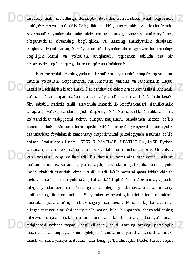 miqdoriy   tahlil   metodlariga   deskriptiv   statistika,   korrelyatsion   tahlil,   regression
tahlil,  dispersiya   tahlili   (ANOVA),   faktor   tahlili,   klaster   tahlili   va  t-testlar   kiradi.
Bu   metodlar   yordamida   tadqiqotchi   ma’lumotlardagi   umumiy   tendensiyalarni,
o‘zgaruvchilar   o‘rtasidagi   bog‘liqlikni   va   ularning   ahamiyatlilik   darajasini
aniqlaydi.   Misol   uchun,   korrelyatsion   tahlil   yordamida   o‘zgaruvchilar   orasidagi
bog‘liqlik   kuchi   va   yo‘nalishi   aniqlanadi,   regression   tahlilda   esa   bir
o‘zgaruvchining boshqasiga ta’siri miqdoran ifodalanadi.
        Eksperimental psixologiyada ma’lumotlarni qayta ishlab chiqishning yana bir
muhim   yo‘nalishi   eksperimental   ma’lumotlarni   validlik   va   ishonchlilik   nuqtai
nazaridan tekshirish hisoblanadi. Har qanday psixologik tadqiqot natijasi ishonchli
bo‘lishi uchun olingan ma’lumotlar tasodifiy omillar ta’siridan holi bo‘lishi kerak.
Shu   sababli,   statistik   tahlil   jarayonida   ishonchlilik   koeffitsientlari,   signifikantlik
darajasi   (p-value),   standart   og‘ish,   dispersiya   kabi   ko‘rsatkichlar   hisoblanadi.   Bu
ko‘rsatkichlar   tadqiqotchi   uchun   olingan   natijalarni   baholashda   mezon   bo‘lib
xizmat   qiladi.   Ma’lumotlarni   qayta   ishlab   chiqish   jarayonida   kompyuter
dasturlaridan foydalanish  zamonaviy  eksperimental   psixologiyada  ajralmas   bo‘lib
qolgan.   Statistik   tahlil   uchun   SPSS,   R,   MATLAB,   STATISTICA,   JASP,   Python
dasturlari, shuningdek, ma’lumotlarni vizual tahlil qilish uchun Excel va GraphPad
kabi   vositalar   keng   qo‘llaniladi.   Bu   dasturlar   yordamida   tadqiqotchi   nafaqat
ma’lumotlarni   tez   va   aniq   qayta   ishlaydi,   balki   ularni   grafik,   diagramma,   yoki
model   shaklida   tasvirlab,   chuqur   tahlil   qiladi.  Ma’lumotlarni   qayta   ishlab   chiqish
metodlari   nafaqat   sonli   yoki   sifat   jihatdan   tahlil   qilish   bilan   cheklanmaydi,   balki
integral yondashuvni ham o‘z ichiga oladi. Integral yondashuvda sifat va miqdoriy
tahlillar birgalikda qo‘llaniladi. Bu yondashuv psixologik tadqiqotlarda murakkab
hodisalarni yanada to‘liq ochib berishga yordam beradi. Masalan, tajriba davomida
olingan   test   natijalari   (miqdoriy   ma’lumotlar)   bilan   bir   qatorda   ishtirokchilarning
intervyu   natijalari   (sifat   ma’lumotlar)   ham   tahlil   qilinadi.   Shu   yo‘l   bilan
tadqiqotchi   nafaqat   raqamli   bog‘liqliklarni,   balki   ularning   ortidagi   psixologik
mazmunni ham anglaydi. Shuningdek, ma’lumotlarni qayta ishlab chiqishda model
tuzish   va   simulyatsiya   metodlari   ham   keng   qo‘llanilmoqda.   Model   tuzish   orqali
34 