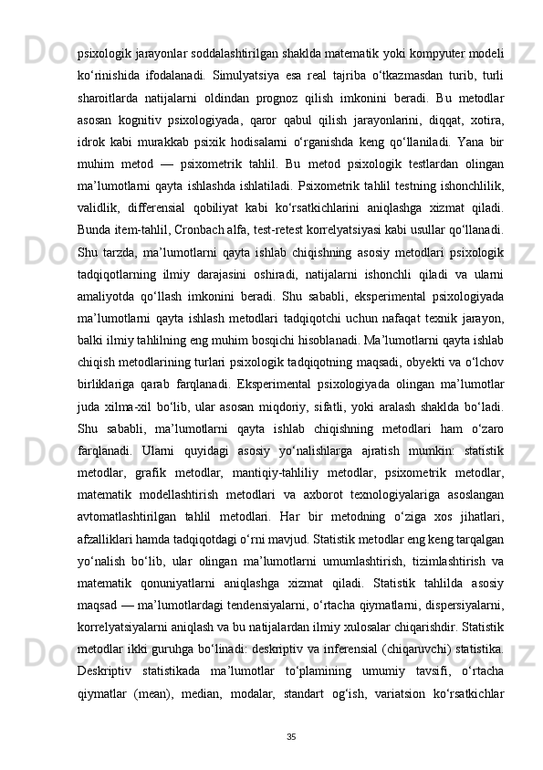 psixologik jarayonlar soddalashtirilgan shaklda matematik yoki kompyuter modeli
ko‘rinishida   ifodalanadi.   Simulyatsiya   esa   real   tajriba   o‘tkazmasdan   turib,   turli
sharoitlarda   natijalarni   oldindan   prognoz   qilish   imkonini   beradi.   Bu   metodlar
asosan   kognitiv   psixologiyada,   qaror   qabul   qilish   jarayonlarini,   diqqat,   xotira,
idrok   kabi   murakkab   psixik   hodisalarni   o‘rganishda   keng   qo‘llaniladi.   Yana   bir
muhim   metod   —   psixometrik   tahlil.   Bu   metod   psixologik   testlardan   olingan
ma’lumotlarni   qayta   ishlashda   ishlatiladi.   Psixometrik   tahlil   testning   ishonchlilik,
validlik,   differensial   qobiliyat   kabi   ko‘rsatkichlarini   aniqlashga   xizmat   qiladi.
Bunda item-tahlil, Cronbach alfa, test-retest korrelyatsiyasi kabi usullar qo‘llanadi.
Shu   tarzda,   ma’lumotlarni   qayta   ishlab   chiqishning   asosiy   metodlari   psixologik
tadqiqotlarning   ilmiy   darajasini   oshiradi,   natijalarni   ishonchli   qiladi   va   ularni
amaliyotda   qo‘llash   imkonini   beradi.   Shu   sababli,   eksperimental   psixologiyada
ma’lumotlarni   qayta   ishlash   metodlari   tadqiqotchi   uchun   nafaqat   texnik   jarayon,
balki ilmiy tahlilning eng muhim bosqichi hisoblanadi. Ma’lumotlarni qayta ishlab
chiqish metodlarining turlari psixologik tadqiqotning maqsadi, obyekti va o‘lchov
birliklariga   qarab   farqlanadi.   Eksperimental   psixologiyada   olingan   ma’lumotlar
juda   xilma-xil   bo‘lib,   ular   asosan   miqdoriy,   sifatli,   yoki   aralash   shaklda   bo‘ladi.
Shu   sababli,   ma’lumotlarni   qayta   ishlab   chiqishning   metodlari   ham   o‘zaro
farqlanadi.   Ularni   quyidagi   asosiy   yo‘nalishlarga   ajratish   mumkin:   statistik
metodlar,   grafik   metodlar,   mantiqiy-tahliliy   metodlar,   psixometrik   metodlar,
matematik   modellashtirish   metodlari   va   axborot   texnologiyalariga   asoslangan
avtomatlashtirilgan   tahlil   metodlari.   Har   bir   metodning   o‘ziga   xos   jihatlari,
afzalliklari hamda tadqiqotdagi o‘rni mavjud. Statistik metodlar eng keng tarqalgan
yo‘nalish   bo‘lib,   ular   olingan   ma’lumotlarni   umumlashtirish,   tizimlashtirish   va
matematik   qonuniyatlarni   aniqlashga   xizmat   qiladi.   Statistik   tahlilda   asosiy
maqsad — ma’lumotlardagi tendensiyalarni, o‘rtacha qiymatlarni, dispersiyalarni,
korrelyatsiyalarni aniqlash va bu natijalardan ilmiy xulosalar chiqarishdir. Statistik
metodlar  ikki guruhga bo‘linadi: deskriptiv va inferensial  (chiqaruvchi)  statistika.
Deskriptiv   statistikada   ma’lumotlar   to‘plamining   umumiy   tavsifi,   o‘rtacha
qiymatlar   (mean),   median,   modalar,   standart   og‘ish,   variatsion   ko‘rsatkichlar
35 