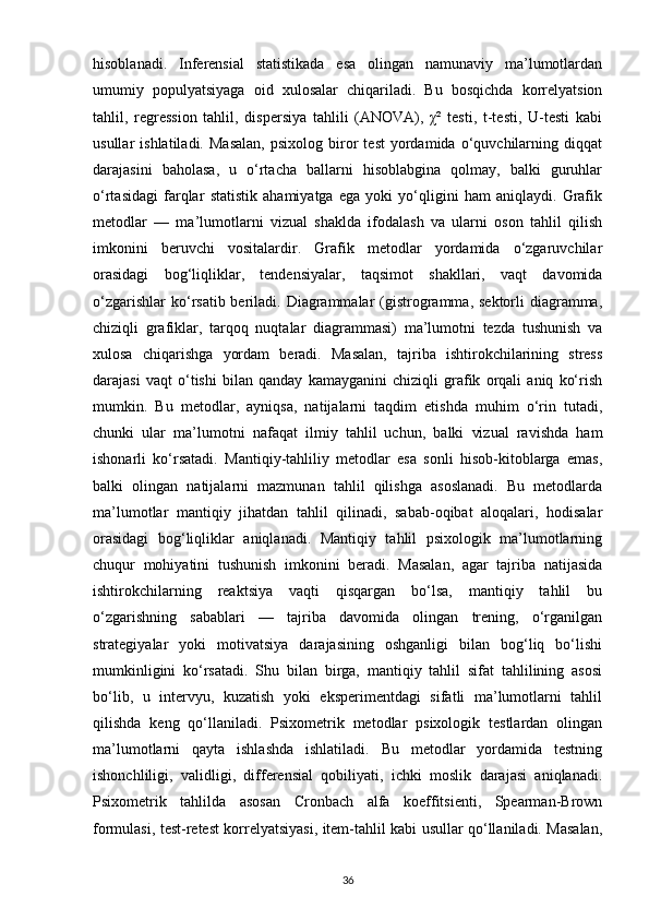 hisoblanadi.   Inferensial   statistikada   esa   olingan   namunaviy   ma’lumotlardan
umumiy   populyatsiyaga   oid   xulosalar   chiqariladi.   Bu   bosqichda   korrelyatsion
tahlil,   regression   tahlil,   dispersiya   tahlili   (ANOVA),   χ²   testi,   t-testi,   U-testi   kabi
usullar   ishlatiladi.   Masalan,   psixolog   biror   test   yordamida   o‘quvchilarning   diqqat
darajasini   baholasa,   u   o‘rtacha   ballarni   hisoblabgina   qolmay,   balki   guruhlar
o‘rtasidagi   farqlar   statistik   ahamiyatga   ega   yoki   yo‘qligini   ham   aniqlaydi.   Grafik
metodlar   —   ma’lumotlarni   vizual   shaklda   ifodalash   va   ularni   oson   tahlil   qilish
imkonini   beruvchi   vositalardir.   Grafik   metodlar   yordamida   o‘zgaruvchilar
orasidagi   bog‘liqliklar,   tendensiyalar,   taqsimot   shakllari,   vaqt   davomida
o‘zgarishlar  ko‘rsatib beriladi. Diagrammalar  (gistrogramma,  sektorli  diagramma,
chiziqli   grafiklar,   tarqoq   nuqtalar   diagrammasi)   ma’lumotni   tezda   tushunish   va
xulosa   chiqarishga   yordam   beradi.   Masalan,   tajriba   ishtirokchilarining   stress
darajasi   vaqt   o‘tishi   bilan   qanday   kamayganini   chiziqli   grafik   orqali   aniq   ko‘rish
mumkin.   Bu   metodlar,   ayniqsa,   natijalarni   taqdim   etishda   muhim   o‘rin   tutadi,
chunki   ular   ma’lumotni   nafaqat   ilmiy   tahlil   uchun,   balki   vizual   ravishda   ham
ishonarli   ko‘rsatadi.   Mantiqiy-tahliliy   metodlar   esa   sonli   hisob-kitoblarga   emas,
balki   olingan   natijalarni   mazmunan   tahlil   qilishga   asoslanadi.   Bu   metodlarda
ma’lumotlar   mantiqiy   jihatdan   tahlil   qilinadi,   sabab-oqibat   aloqalari,   hodisalar
orasidagi   bog‘liqliklar   aniqlanadi.   Mantiqiy   tahlil   psixologik   ma’lumotlarning
chuqur   mohiyatini   tushunish   imkonini   beradi.   Masalan,   agar   tajriba   natijasida
ishtirokchilarning   reaktsiya   vaqti   qisqargan   bo‘lsa,   mantiqiy   tahlil   bu
o‘zgarishning   sabablari   —   tajriba   davomida   olingan   trening,   o‘rganilgan
strategiyalar   yoki   motivatsiya   darajasining   oshganligi   bilan   bog‘liq   bo‘lishi
mumkinligini   ko‘rsatadi.   Shu   bilan   birga,   mantiqiy   tahlil   sifat   tahlilining   asosi
bo‘lib,   u   intervyu,   kuzatish   yoki   eksperimentdagi   sifatli   ma’lumotlarni   tahlil
qilishda   keng   qo‘llaniladi.   Psixometrik   metodlar   psixologik   testlardan   olingan
ma’lumotlarni   qayta   ishlashda   ishlatiladi.   Bu   metodlar   yordamida   testning
ishonchliligi,   validligi,   differensial   qobiliyati,   ichki   moslik   darajasi   aniqlanadi.
Psixometrik   tahlilda   asosan   Cronbach   alfa   koeffitsienti,   Spearman-Brown
formulasi, test-retest korrelyatsiyasi, item-tahlil kabi usullar qo‘llaniladi. Masalan,
36 