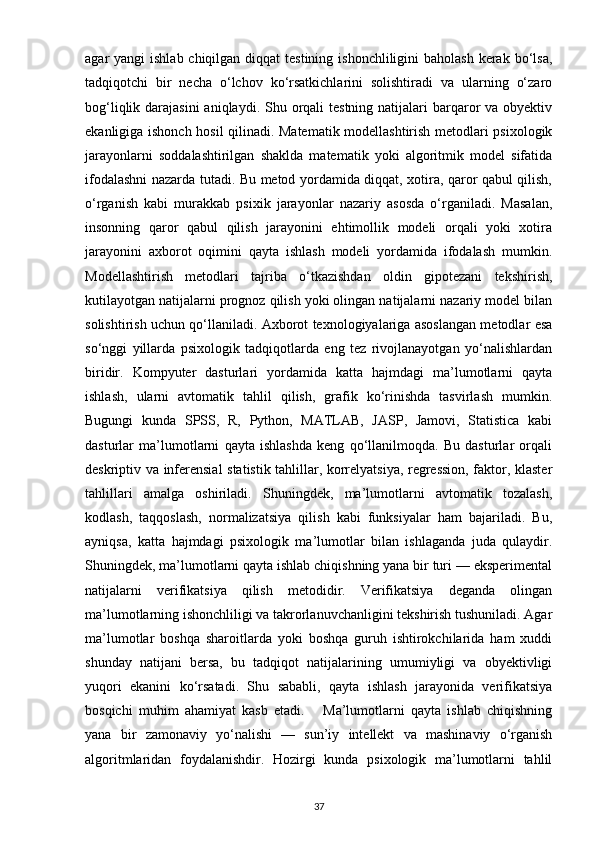 agar  yangi  ishlab chiqilgan diqqat  testining  ishonchliligini  baholash  kerak bo‘lsa,
tadqiqotchi   bir   necha   o‘lchov   ko‘rsatkichlarini   solishtiradi   va   ularning   o‘zaro
bog‘liqlik darajasini  aniqlaydi. Shu orqali  testning natijalari  barqaror  va obyektiv
ekanligiga ishonch hosil qilinadi. Matematik modellashtirish metodlari psixologik
jarayonlarni   soddalashtirilgan   shaklda   matematik   yoki   algoritmik   model   sifatida
ifodalashni nazarda tutadi. Bu metod yordamida diqqat, xotira, qaror qabul qilish,
o‘rganish   kabi   murakkab   psixik   jarayonlar   nazariy   asosda   o‘rganiladi.   Masalan,
insonning   qaror   qabul   qilish   jarayonini   ehtimollik   modeli   orqali   yoki   xotira
jarayonini   axborot   oqimini   qayta   ishlash   modeli   yordamida   ifodalash   mumkin.
Modellashtirish   metodlari   tajriba   o‘tkazishdan   oldin   gipotezani   tekshirish,
kutilayotgan natijalarni prognoz qilish yoki olingan natijalarni nazariy model bilan
solishtirish uchun qo‘llaniladi. Axborot texnologiyalariga asoslangan metodlar esa
so‘nggi   yillarda   psixologik   tadqiqotlarda   eng   tez   rivojlanayotgan   yo‘nalishlardan
biridir.   Kompyuter   dasturlari   yordamida   katta   hajmdagi   ma’lumotlarni   qayta
ishlash,   ularni   avtomatik   tahlil   qilish,   grafik   ko‘rinishda   tasvirlash   mumkin.
Bugungi   kunda   SPSS,   R,   Python,   MATLAB,   JASP,   Jamovi,   Statistica   kabi
dasturlar   ma’lumotlarni   qayta   ishlashda   keng   qo‘llanilmoqda.   Bu   dasturlar   orqali
deskriptiv va inferensial statistik tahlillar, korrelyatsiya, regression, faktor, klaster
tahlillari   amalga   oshiriladi.   Shuningdek,   ma’lumotlarni   avtomatik   tozalash,
kodlash,   taqqoslash,   normalizatsiya   qilish   kabi   funksiyalar   ham   bajariladi.   Bu,
ayniqsa,   katta   hajmdagi   psixologik   ma’lumotlar   bilan   ishlaganda   juda   qulaydir.
Shuningdek, ma’lumotlarni qayta ishlab chiqishning yana bir turi — eksperimental
natijalarni   verifikatsiya   qilish   metodidir.   Verifikatsiya   deganda   olingan
ma’lumotlarning ishonchliligi va takrorlanuvchanligini tekshirish tushuniladi. Agar
ma’lumotlar   boshqa   sharoitlarda   yoki   boshqa   guruh   ishtirokchilarida   ham   xuddi
shunday   natijani   bersa,   bu   tadqiqot   natijalarining   umumiyligi   va   obyektivligi
yuqori   ekanini   ko‘rsatadi.   Shu   sababli,   qayta   ishlash   jarayonida   verifikatsiya
bosqichi   muhim   ahamiyat   kasb   etadi.       Ma’lumotlarni   qayta   ishlab   chiqishning
yana   bir   zamonaviy   yo‘nalishi   —   sun’iy   intellekt   va   mashinaviy   o‘rganish
algoritmlaridan   foydalanishdir.   Hozirgi   kunda   psixologik   ma’lumotlarni   tahlil
37 