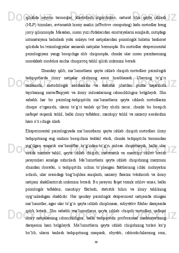 qilishda   neyron   tarmoqlar,   klasterlash   algoritmlari,   natural   tilni   qayta   ishlash
(NLP) tizimlari, avtomatik hissiy analiz (affective computing) kabi metodlar keng
joriy qilinmoqda. Masalan, inson yuz ifodalaridan emotsiyalarni aniqlash, nutqdagi
intonatsiyani   baholash   yoki   onlayn   test   natijalaridan   psixologik   holatni   bashorat
qilishda bu texnologiyalar samarali natijalar bermoqda. Bu metodlar eksperimental
psixologiyani   yangi   bosqichga   olib   chiqmoqda,   chunki   ular   inson   psixikasining
murakkab modelini ancha chuqurroq tahlil qilish imkonini beradi.
                  Shunday   qilib,   ma’lumotlarni   qayta   ishlab   chiqish   metodlari   psixologik
tadqiqotlarda   ilmiy   natijalar   olishning   asosi   hisoblanadi.   Ularning   to‘g‘ri
tanlanishi,   metodologik   asoslanishi   va   statistik   jihatdan   puxta   bajarilishi
tajribaning   muvaffaqiyati   va   ilmiy   xulosalarning   ishonchliligini   belgilaydi.   Shu
sababli   har   bir   psixolog-tadqiqotchi   ma’lumotlarni   qayta   ishlash   metodlarini
chuqur   o‘rganishi,   ularni   to‘g‘ri   tanlab   qo‘llay   olishi   zarur,   chunki   bu   bosqich
nafaqat   raqamli   tahlil,   balki   ilmiy   tafakkur,   mantiqiy   tahlil   va   nazariy   asoslashni
ham o‘z ichiga oladi.
Eksperimental   psixologiyada   ma’lumotlarni   qayta   ishlab   chiqish   metodlari   ilmiy
tadqiqotning   eng   muhim   bosqichini   tashkil   etadi,   chunki   tadqiqotchi   tomonidan
yig‘ilgan   empirik   ma’lumotlar   to‘g‘ridan-to‘g‘ri   xulosa   chiqarmaydi,   balki   ular
ustida   maxsus   tahlil,   qayta   ishlab   chiqish,   matematik   va   mantiqiy   ishlov   berish
jarayonlari   amalga   oshiriladi.   Ma’lumotlarni   qayta   ishlab   chiqishning   mazmuni
shundan   iboratki,   u   tadqiqotchi   uchun   to‘plangan   faktlarning   ichki   mohiyatini
ochish,   ular   orasidagi   bog‘liqlikni   aniqlash,   nazariy   farazni   tekshirish   va   ilmiy
natijani shakllantirish imkonini beradi. Bu jarayon faqat texnik ishlov emas, balki
psixologik   tafakkur,   mantiqiy   fikrlash,   statistik   bilim   va   ilmiy   tahlilning
uyg‘unlashgan   shaklidir.   Har   qanday   psixologik   eksperiment   natijasida   olingan
ma’lumotlar, agar ular to‘g‘ri qayta ishlab chiqilmasa, subyektiv fikrlar darajasida
qolib   ketadi.   Shu   sababli   ma’lumotlarni   qayta   ishlab   chiqish   metodlari   nafaqat
ilmiy   natijalarning   ishonchliligini,   balki   tadqiqotchi   professional   madaniyatining
darajasini   ham   belgilaydi.   Ma’lumotlarni   qayta   ishlab   chiqishning   turlari   ko‘p
bo‘lib,   ularni   tanlash   tadqiqotning   maqsadi,   obyekti,   ishtirokchilarning   soni,
38 
