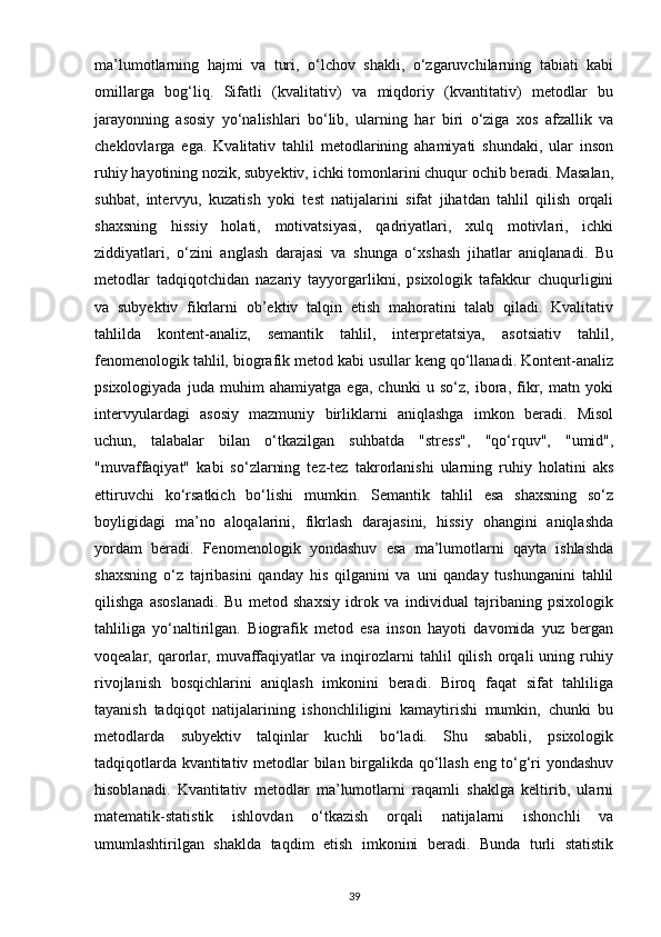 ma’lumotlarning   hajmi   va   turi,   o‘lchov   shakli,   o‘zgaruvchilarning   tabiati   kabi
omillarga   bog‘liq.   Sifatli   (kvalitativ)   va   miqdoriy   (kvantitativ)   metodlar   bu
jarayonning   asosiy   yo‘nalishlari   bo‘lib,   ularning   har   biri   o‘ziga   xos   afzallik   va
cheklovlarga   ega.   Kvalitativ   tahlil   metodlarining   ahamiyati   shundaki,   ular   inson
ruhiy hayotining nozik, subyektiv, ichki tomonlarini chuqur ochib beradi. Masalan,
suhbat,   intervyu,   kuzatish   yoki   test   natijalarini   sifat   jihatdan   tahlil   qilish   orqali
shaxsning   hissiy   holati,   motivatsiyasi,   qadriyatlari,   xulq   motivlari,   ichki
ziddiyatlari,   o‘zini   anglash   darajasi   va   shunga   o‘xshash   jihatlar   aniqlanadi.   Bu
metodlar   tadqiqotchidan   nazariy   tayyorgarlikni,   psixologik   tafakkur   chuqurligini
va   subyektiv   fikrlarni   ob’ektiv   talqin   etish   mahoratini   talab   qiladi.   Kvalitativ
tahlilda   kontent-analiz,   semantik   tahlil,   interpretatsiya,   asotsiativ   tahlil,
fenomenologik tahlil, biografik metod kabi usullar keng qo‘llanadi. Kontent-analiz
psixologiyada   juda   muhim   ahamiyatga   ega,   chunki   u   so‘z,   ibora,   fikr,   matn   yoki
intervyulardagi   asosiy   mazmuniy   birliklarni   aniqlashga   imkon   beradi.   Misol
uchun,   talabalar   bilan   o‘tkazilgan   suhbatda   "stress",   "qo‘rquv",   "umid",
"muvaffaqiyat"   kabi   so‘zlarning   tez-tez   takrorlanishi   ularning   ruhiy   holatini   aks
ettiruvchi   ko‘rsatkich   bo‘lishi   mumkin.   Semantik   tahlil   esa   shaxsning   so‘z
boyligidagi   ma’no   aloqalarini,   fikrlash   darajasini,   hissiy   ohangini   aniqlashda
yordam   beradi.   Fenomenologik   yondashuv   esa   ma’lumotlarni   qayta   ishlashda
shaxsning   o‘z   tajribasini   qanday   his   qilganini   va   uni   qanday   tushunganini   tahlil
qilishga   asoslanadi.   Bu   metod   shaxsiy   idrok   va   individual   tajribaning   psixologik
tahliliga   yo‘naltirilgan.   Biografik   metod   esa   inson   hayoti   davomida   yuz   bergan
voqealar,   qarorlar,   muvaffaqiyatlar   va   inqirozlarni   tahlil   qilish   orqali   uning   ruhiy
rivojlanish   bosqichlarini   aniqlash   imkonini   beradi.   Biroq   faqat   sifat   tahliliga
tayanish   tadqiqot   natijalarining   ishonchliligini   kamaytirishi   mumkin,   chunki   bu
metodlarda   subyektiv   talqinlar   kuchli   bo‘ladi.   Shu   sababli,   psixologik
tadqiqotlarda kvantitativ metodlar bilan birgalikda qo‘llash eng to‘g‘ri yondashuv
hisoblanadi.   Kvantitativ   metodlar   ma’lumotlarni   raqamli   shaklga   keltirib,   ularni
matematik-statistik   ishlovdan   o‘tkazish   orqali   natijalarni   ishonchli   va
umumlashtirilgan   shaklda   taqdim   etish   imkonini   beradi.   Bunda   turli   statistik
39 