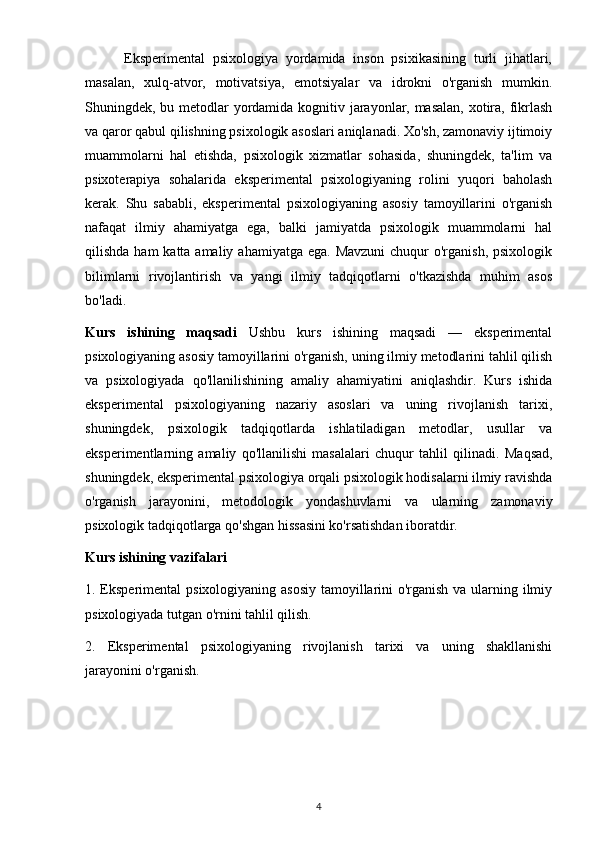           Eksperimental   psixologiya   yordamida   inson   psixikasining   turli   jihatlari,
masalan,   xulq-atvor,   motivatsiya,   emotsiyalar   va   idrokni   o'rganish   mumkin.
Shuningdek, bu metodlar  yordamida kognitiv jarayonlar, masalan,  xotira, fikrlash
va qaror qabul qilishning psixologik asoslari aniqlanadi. Xo'sh, zamonaviy ijtimoiy
muammolarni   hal   etishda,   psixologik   xizmatlar   sohasida,   shuningdek,   ta'lim   va
psixoterapiya   sohalarida   eksperimental   psixologiyaning   rolini   yuqori   baholash
kerak.   Shu   sababli,   eksperimental   psixologiyaning   asosiy   tamoyillarini   o'rganish
nafaqat   ilmiy   ahamiyatga   ega,   balki   jamiyatda   psixologik   muammolarni   hal
qilishda ham  katta amaliy  ahamiyatga ega. Mavzuni  chuqur  o'rganish, psixologik
bilimlarni   rivojlantirish   va   yangi   ilmiy   tadqiqotlarni   o'tkazishda   muhim   asos
bo'ladi.
Kurs   ishining   maqsadi   Ushbu   kurs   ishining   maqsadi   —   eksperimental
psixologiyaning asosiy tamoyillarini o'rganish, uning ilmiy metodlarini tahlil qilish
va   psixologiyada   qo'llanilishining   amaliy   ahamiyatini   aniqlashdir.   Kurs   ishida
eksperimental   psixologiyaning   nazariy   asoslari   va   uning   rivojlanish   tarixi,
shuningdek,   psixologik   tadqiqotlarda   ishlatiladigan   metodlar,   usullar   va
eksperimentlarning   amaliy   qo'llanilishi   masalalari   chuqur   tahlil   qilinadi.   Maqsad,
shuningdek, eksperimental psixologiya orqali psixologik hodisalarni ilmiy ravishda
o'rganish   jarayonini,   metodologik   yondashuvlarni   va   ularning   zamonaviy
psixologik tadqiqotlarga qo'shgan hissasini ko'rsatishdan iboratdir.
Kurs ishining vazifalari
1. Eksperimental  psixologiyaning asosiy tamoyillarini  o'rganish va ularning ilmiy
psixologiyada tutgan o'rnini tahlil qilish.
2.   Eksperimental   psixologiyaning   rivojlanish   tarixi   va   uning   shakllanishi
jarayonini o'rganish.
4 