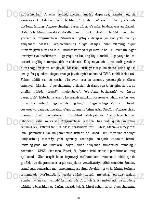 ko‘rsatkichlar:   o‘rtacha   qiymat,   median,   moda,   dispersiya,   standart   og‘ish,
variatsiya   koeffitsienti   kabi   tahliliy   o‘lchovlar   qo‘llanadi.   Ular   yordamida
ma’lumotlarning   o‘zgaruvchanligi,   barqarorligi,   o‘rtacha   tendensiyasi   aniqlanadi.
Statistik tahlilning murakkab shakllaridan biri bu korrelyatsion tahlildir. Bu metod
yordamida   o‘zgaruvchilar   o‘rtasidagi   bog‘liqlik   darajasi   (musbat   yoki   manfiy)
aniqlanadi.   Masalan,   o‘quvchilarning   diqqat   darajasi   bilan   ularning   o‘quv
muvaffaqiyati o‘rtasida kuchli musbat korrelyatsiya mavjud bo‘lishi mumkin. Agar
korrelyatsiya koeffitsienti +1 ga yaqin bo‘lsa, bog‘liqlik kuchli, -1 ga yaqin bo‘lsa,
teskari   bog‘liqlik   mavjud   deb   hisoblanadi.   Dispersiya   tahlili   esa   turli   guruhlar
o‘rtasidagi   farqlarni   aniqlaydi.   Masalan,   turli   yoshdagi   bolalarda   eslab   qolish
tezligi farq qiladimi, degan savolga javob topish uchun ANOVA tahlili ishlatiladi.
Faktor   tahlili   esa   bir   necha   o‘lchovlar   asosida   umumiy   psixologik   omillarni
aniqlaydi.   Masalan,   o‘quvchilarning   o‘zlashtirish   darajasiga   ta’sir   qiluvchi   asosiy
omillar   sifatida   “diqqat”,   “motivatsiya”,   “o‘z-o‘zini   boshqarish”   va   “hissiy
barqarorlik” faktorlarini ajratib ko‘rsatish mumkin. Regressiya tahlili esa bir yoki
bir   nechta   mustaqil   o‘zgaruvchilarning   bog‘liq   o‘zgaruvchiga   ta’sirini   o‘lchaydi.
Bu   usul   yordamida,   masalan,   o‘quvchilarning   bilim   sifati   (bog‘liq   o‘zgaruvchi)ni
ularning   o‘qish   motivatsiyasi,   intellektual   salohiyati   va   o‘qituvchiga   bo‘lgan
ishonchi   kabi   mustaqil   o‘zgaruvchilar   asosida   bashorat   qilish   mumkin.
Shuningdek,  statistik   tahlilda   t-test,   chi-kvadrat   testi,   U-test,   Mann–Whitney   testi
kabi   parametrik   va   no-parametrik   usullar   qo‘llanadi.   Bu   metodlar   tadqiqot
natijalarining   tasodifiy   yoki   qonuniy   ekanligini   aniqlash   imkonini   beradi.
Psixologiyada   ma’lumotlarni   qayta   ishlab   chiqishda   zamonaviy   texnologik
dasturlar   –   SPSS,   Statistica,   Excel,   R,   Python   kabi   statistik   platformalar   keng
qo‘llanadi.   Ular   orqali   katta   hajmdagi   ma’lumotlarni   avtomatik   tahlil   qilish,
grafiklar va diagrammalar orqali natijalarni vizualizatsiya qilish mumkin. Bunday
texnologik yondashuv ma’lumotlarning aniqligi, obyektivligi va tahlilning tezligini
ta’minlaydi.   Ma’lumotlarni   qayta   ishlab   chiqish   metodlari   orasida   aralash
yondashuv (mixed methods) ham alohida o‘rin tutadi. Bu metod sifat va miqdoriy
tahlillarni birgalikda qo‘llashni nazarda tutadi. Misol uchun, avval o‘quvchilarning
40 