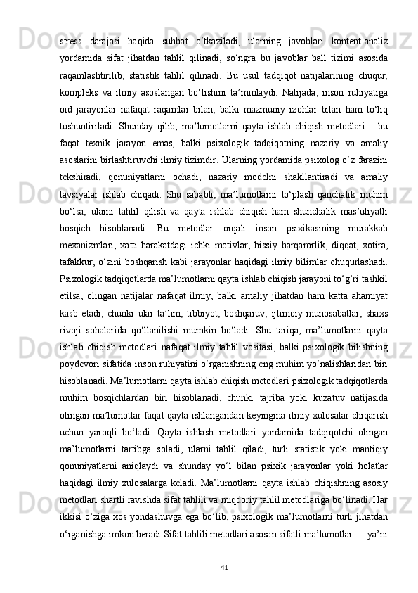 stress   darajasi   haqida   suhbat   o‘tkaziladi,   ularning   javoblari   kontent-analiz
yordamida   sifat   jihatdan   tahlil   qilinadi,   so‘ngra   bu   javoblar   ball   tizimi   asosida
raqamlashtirilib,   statistik   tahlil   qilinadi.   Bu   usul   tadqiqot   natijalarining   chuqur,
kompleks   va   ilmiy   asoslangan   bo‘lishini   ta’minlaydi.   Natijada,   inson   ruhiyatiga
oid   jarayonlar   nafaqat   raqamlar   bilan,   balki   mazmuniy   izohlar   bilan   ham   to‘liq
tushuntiriladi.   Shunday   qilib,   ma’lumotlarni   qayta   ishlab   chiqish   metodlari   –   bu
faqat   texnik   jarayon   emas,   balki   psixologik   tadqiqotning   nazariy   va   amaliy
asoslarini birlashtiruvchi ilmiy tizimdir. Ularning yordamida psixolog o‘z farazini
tekshiradi,   qonuniyatlarni   ochadi,   nazariy   modelni   shakllantiradi   va   amaliy
tavsiyalar   ishlab   chiqadi.   Shu   sababli,   ma’lumotlarni   to‘plash   qanchalik   muhim
bo‘lsa,   ularni   tahlil   qilish   va   qayta   ishlab   chiqish   ham   shunchalik   mas’uliyatli
bosqich   hisoblanadi.   Bu   metodlar   orqali   inson   psixikasining   murakkab
mexanizmlari,   xatti-harakatdagi   ichki   motivlar,   hissiy   barqarorlik,   diqqat,   xotira,
tafakkur, o‘zini  boshqarish kabi  jarayonlar  haqidagi  ilmiy bilimlar  chuqurlashadi.
Psixologik tadqiqotlarda ma’lumotlarni qayta ishlab chiqish jarayoni to‘g‘ri tashkil
etilsa,   olingan   natijalar   nafaqat   ilmiy,   balki   amaliy   jihatdan   ham   katta   ahamiyat
kasb   etadi,   chunki   ular   ta’lim,   tibbiyot,   boshqaruv,   ijtimoiy   munosabatlar,   shaxs
rivoji   sohalarida   qo‘llanilishi   mumkin   bo‘ladi.   Shu   tariqa,   ma’lumotlarni   qayta
ishlab   chiqish   metodlari   nafaqat   ilmiy   tahlil   vositasi,   balki   psixologik   bilishning
poydevori sifatida inson ruhiyatini o‘rganishning eng muhim yo‘nalishlaridan biri
hisoblanadi. Ma’lumotlarni qayta ishlab chiqish metodlari psixologik tadqiqotlarda
muhim   bosqichlardan   biri   hisoblanadi,   chunki   tajriba   yoki   kuzatuv   natijasida
olingan ma’lumotlar faqat qayta ishlangandan keyingina ilmiy xulosalar chiqarish
uchun   yaroqli   bo‘ladi.   Qayta   ishlash   metodlari   yordamida   tadqiqotchi   olingan
ma’lumotlarni   tartibga   soladi,   ularni   tahlil   qiladi,   turli   statistik   yoki   mantiqiy
qonuniyatlarni   aniqlaydi   va   shunday   yo‘l   bilan   psixik   jarayonlar   yoki   holatlar
haqidagi   ilmiy   xulosalarga   keladi.   Ma’lumotlarni   qayta   ishlab   chiqishning   asosiy
metodlari shartli ravishda sifat tahlili va miqdoriy tahlil metodlariga bo‘linadi. Har
ikkisi  o‘ziga xos yondashuvga  ega  bo‘lib, psixologik ma’lumotlarni  turli  jihatdan
o‘rganishga imkon beradi Sifat tahlili metodlari asosan sifatli ma’lumotlar — ya’ni
41 