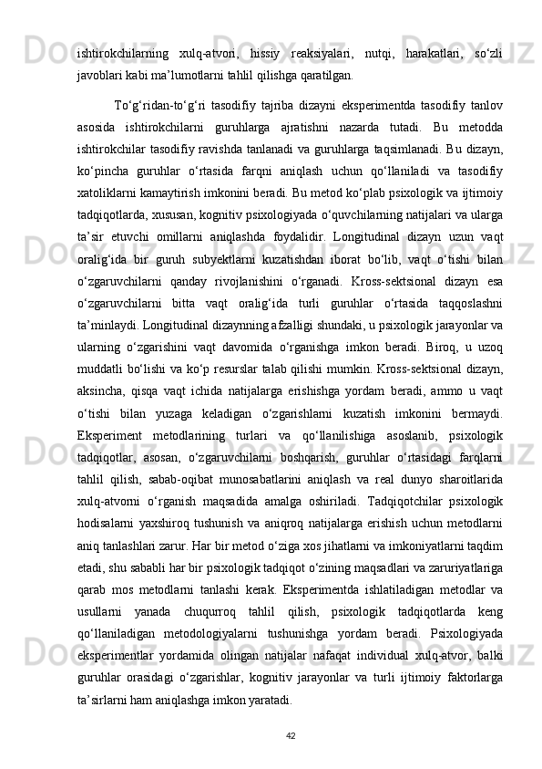 ishtirokchilarning   xulq-atvori,   hissiy   reaksiyalari,   nutqi,   harakatlari,   so‘zli
javoblari kabi ma’lumotlarni tahlil qilishga qaratilgan.
              To‘g‘ridan-to‘g‘ri   tasodifiy   tajriba   dizayni   eksperimentda   tasodifiy   tanlov
asosida   ishtirokchilarni   guruhlarga   ajratishni   nazarda   tutadi.   Bu   metodda
ishtirokchilar  tasodifiy ravishda  tanlanadi  va guruhlarga  taqsimlanadi. Bu  dizayn,
ko‘pincha   guruhlar   o‘rtasida   farqni   aniqlash   uchun   qo‘llaniladi   va   tasodifiy
xatoliklarni kamaytirish imkonini beradi. Bu metod ko‘plab psixologik va ijtimoiy
tadqiqotlarda, xususan, kognitiv psixologiyada o‘quvchilarning natijalari va ularga
ta’sir   etuvchi   omillarni   aniqlashda   foydalidir.   Longitudinal   dizayn   uzun   vaqt
oralig‘ida   bir   guruh   subyektlarni   kuzatishdan   iborat   bo‘lib,   vaqt   o‘tishi   bilan
o‘zgaruvchilarni   qanday   rivojlanishini   o‘rganadi.   Kross-sektsional   dizayn   esa
o‘zgaruvchilarni   bitta   vaqt   oralig‘ida   turli   guruhlar   o‘rtasida   taqqoslashni
ta’minlaydi. Longitudinal dizaynning afzalligi shundaki, u psixologik jarayonlar va
ularning   o‘zgarishini   vaqt   davomida   o‘rganishga   imkon   beradi.   Biroq,   u   uzoq
muddatli bo‘lishi va ko‘p resurslar talab qilishi mumkin. Kross-sektsional dizayn,
aksincha,   qisqa   vaqt   ichida   natijalarga   erishishga   yordam   beradi,   ammo   u   vaqt
o‘tishi   bilan   yuzaga   keladigan   o‘zgarishlarni   kuzatish   imkonini   bermaydi.
Eksperiment   metodlarining   turlari   va   qo‘llanilishiga   asoslanib,   psixologik
tadqiqotlar,   asosan,   o‘zgaruvchilarni   boshqarish,   guruhlar   o‘rtasidagi   farqlarni
tahlil   qilish,   sabab-oqibat   munosabatlarini   aniqlash   va   real   dunyo   sharoitlarida
xulq-atvorni   o‘rganish   maqsadida   amalga   oshiriladi.   Tadqiqotchilar   psixologik
hodisalarni   yaxshiroq   tushunish   va   aniqroq   natijalarga   erishish   uchun   metodlarni
aniq tanlashlari zarur. Har bir metod o‘ziga xos jihatlarni va imkoniyatlarni taqdim
etadi, shu sababli har bir psixologik tadqiqot o‘zining maqsadlari va zaruriyatlariga
qarab   mos   metodlarni   tanlashi   kerak.   Eksperimentda   ishlatiladigan   metodlar   va
usullarni   yanada   chuqurroq   tahlil   qilish,   psixologik   tadqiqotlarda   keng
qo‘llaniladigan   metodologiyalarni   tushunishga   yordam   beradi.   Psixologiyada
eksperimentlar   yordamida   olingan   natijalar   nafaqat   individual   xulq-atvor,   balki
guruhlar   orasidagi   o‘zgarishlar,   kognitiv   jarayonlar   va   turli   ijtimoiy   faktorlarga
ta’sirlarni ham aniqlashga imkon yaratadi. 
42 