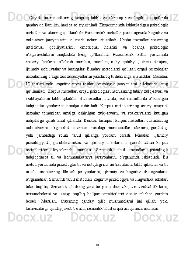 .   Quyida   bu   metodlarning   kengroq   tahlili   va   ularning   psixologik   tadqiqotlarda
qanday qo‘llanilishi haqida so‘z yuritiladi. Eksperimentda ishlatiladigan psixologik
metodlar va ularning qo‘llanilishi Psixometrik metodlar psixologiyada kognitiv va
xulq-atvor   jarayonlarini   o‘lchash   uchun   ishlatiladi.   Ushbu   metodlar   shaxsning
intelektual   qobiliyatlarini,   emotsional   holatini   va   boshqa   psixologik
o‘zgaruvchilarni   aniqlashda   keng   qo‘llaniladi.   Psixometrik   testlar   yordamida
shaxsiy   farqlarni   o‘lchash   mumkin,   masalan,   aqliy   qobiliyat,   stress   darajasi,
ijtimoiy   qobiliyatlar   va   boshqalar.   Bunday   metodlarni   qo‘llash   orqali   psixologlar
insonlarning o‘ziga xos xususiyatlarini yaxshiroq tushunishga erishadilar. Masalan,
IQ   testlari   yoki   kognitiv   stress   testlari   psixologik   jarayonlarni   o‘lchashda   keng
qo‘llaniladi. Korpus metodlari orqali psixologlar insonlarning tabiiy xulq-atvori va
reaktsiyalarini   tahlil   qiladilar.   Bu   metodlar,   odatda,   real   sharoitlarda   o‘tkazilgan
tadqiqotlar   yordamida   amalga   oshiriladi.   Korpus   metodlarining   asosiy   maqsadi
insonlar   tomonidan   amalga   oshirilgan   xulq-atvorni   va   reaktsiyalarni   kutilgan
natijalarga   qarab   tahlil   qilishdir.   Bundan   tashqari,   korpus   metodlari   odamlarning
xulq-atvorini   o‘rganishda   odamlar   orasidagi   munosabatlar,   ularning   guruhdagi
yoki   jamoadagi   rolini   tahlil   qilishga   yordam   beradi.   Masalan,   ijtimoiy
psixologiyada,   guruhdinamikasi   va   ijtimoiy   ta’sirlarni   o‘rganish   uchun   korpus
metodlaridan   foydalanish   mumkin.   Semantik   tahlil   metodlari   psixologik
tadqiqotlarda   til   va   kommunikatsiya   jarayonlarini   o‘rganishda   ishlatiladi.   Bu
metod yordamida psixologlar til va nutqdagi ma’no tizimlarini tahlil qiladilar va til
orqali   insonlarning   fikrlash   jarayonlarini,   ijtimoiy   va   kognitiv   strategiyalarni
o‘rganadilar. Semantik tahlil metodlari kognitiv psixologiya va lingvistika sohalari
bilan   bog‘liq.   Semantik   tahlilning   yana   bir   jihati   shundaki,   u   individual   fikrlarni,
tushunchalarni   va   ularga   bog‘liq   bo‘lgan   xarakterlarni   analiz   qilishda   yordam
beradi.   Masalan,   shaxsning   qanday   qilib   muammolarni   hal   qilishi   yoki
tashvishlarga qanday javob berishi, semantik tahlil orqali aniqlanishi mumkin.
43 