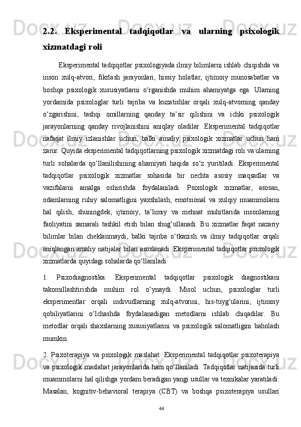 2.2.   Eksperimental   tadqiqotlar   va   ularning   psixologik
xizmatdagi roli
             Eksperimental tadqiqotlar psixologiyada ilmiy bilimlarni ishlab chiqishda va
inson   xulq-atvori,   fikrlash   jarayonlari,   hissiy   holatlar,   ijtimoiy   munosabatlar   va
boshqa   psixologik   xususiyatlarni   o‘rganishda   muhim   ahamiyatga   ega.   Ularning
yordamida   psixologlar   turli   tajriba   va   kuzatishlar   orqali   xulq-atvorning   qanday
o‘zgarishini,   tashqi   omillarning   qanday   ta’sir   qilishini   va   ichki   psixologik
jarayonlarning   qanday   rivojlanishini   aniqlay   oladilar.   Eksperimental   tadqiqotlar
nafaqat   ilmiy   izlanishlar   uchun,   balki   amaliy   psixologik   xizmatlar   uchun   ham
zarur. Quyida eksperimental tadqiqotlarning psixologik xizmatdagi roli va ularning
turli   sohalarda   qo‘llanilishining   ahamiyati   haqida   so‘z   yuritiladi.   Eksperimental
tadqiqotlar   psixologik   xizmatlar   sohasida   bir   nechta   asosiy   maqsadlar   va
vazifalarni   amalga   oshirishda   foydalaniladi.   Psixologik   xizmatlar,   asosan,
odamlarning   ruhiy   salomatligini   yaxshilash,   emotsional   va   xulqiy   muammolarni
hal   qilish,   shuningdek,   ijtimoiy,   ta’limiy   va   mehnat   muhitlarida   insonlarning
faoliyatini   samarali   tashkil   etish   bilan   shug‘ullanadi.   Bu   xizmatlar   faqat   nazariy
bilimlar   bilan   cheklanmaydi,   balki   tajriba   o‘tkazish   va   ilmiy   tadqiqotlar   orqali
aniqlangan amaliy natijalar bilan asoslanadi. Eksperimental tadqiqotlar psixologik
xizmatlarda quyidagi sohalarda qo‘llaniladi
1.   Psixodiagnostika:   Eksperimental   tadqiqotlar   psixologik   diagnostikani
takomillashtirishda   muhim   rol   o‘ynaydi.   Misol   uchun,   psixologlar   turli
eksperimentlar   orqali   indivudlarning   xulq-atvorini,   his-tuyg‘ularini,   ijtimoiy
qobiliyatlarini   o‘lchashda   foydalanadigan   metodlarni   ishlab   chiqadilar.   Bu
metodlar   orqali   shaxslarning   xususiyatlarini   va   psixologik   salomatligini   baholash
mumkin.
2.   Psixoterapiya   va   psixologik   maslahat:   Eksperimental   tadqiqotlar   psixoterapiya
va psixologik maslahat jarayonlarida ham qo‘llaniladi. Tadqiqotlar natijasida turli
muammolarni hal qilishga yordam beradigan yangi usullar va texnikalar yaratiladi.
Masalan,   kognitiv-behavioral   terapiya   (CBT)   va   boshqa   psixoterapiya   usullari
44 