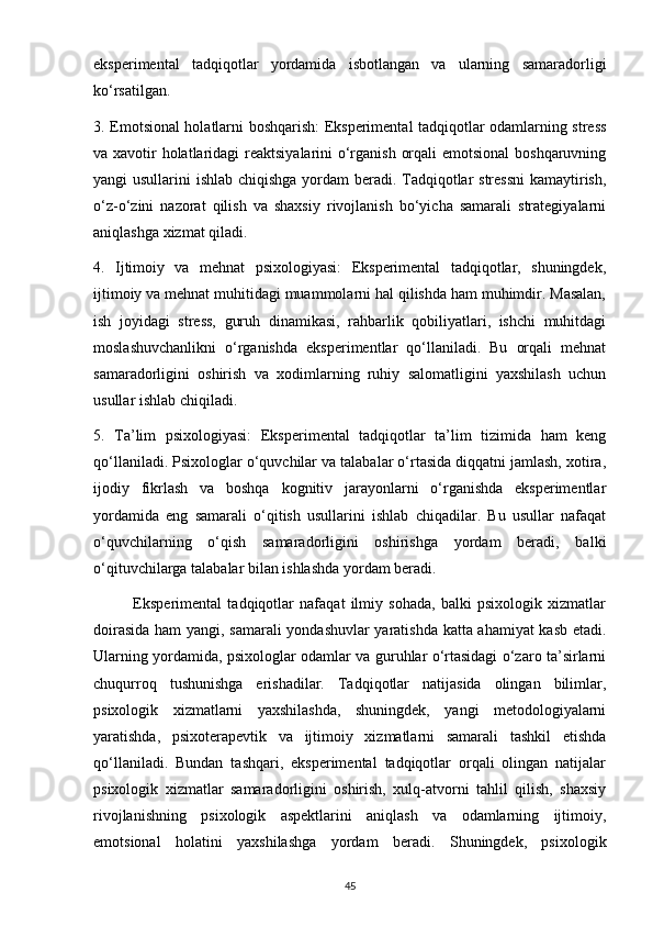 eksperimental   tadqiqotlar   yordamida   isbotlangan   va   ularning   samaradorligi
ko‘rsatilgan.
3. Emotsional holatlarni boshqarish: Eksperimental tadqiqotlar odamlarning stress
va xavotir holatlaridagi  reaktsiyalarini  o‘rganish orqali  emotsional  boshqaruvning
yangi usullarini ishlab chiqishga yordam beradi. Tadqiqotlar stressni  kamaytirish,
o‘z-o‘zini   nazorat   qilish   va   shaxsiy   rivojlanish   bo‘yicha   samarali   strategiyalarni
aniqlashga xizmat qiladi.
4.   Ijtimoiy   va   mehnat   psixologiyasi:   Eksperimental   tadqiqotlar,   shuningdek,
ijtimoiy va mehnat muhitidagi muammolarni hal qilishda ham muhimdir. Masalan,
ish   joyidagi   stress,   guruh   dinamikasi,   rahbarlik   qobiliyatlari,   ishchi   muhitdagi
moslashuvchanlikni   o‘rganishda   eksperimentlar   qo‘llaniladi.   Bu   orqali   mehnat
samaradorligini   oshirish   va   xodimlarning   ruhiy   salomatligini   yaxshilash   uchun
usullar ishlab chiqiladi.
5.   Ta’lim   psixologiyasi:   Eksperimental   tadqiqotlar   ta’lim   tizimida   ham   keng
qo‘llaniladi. Psixologlar o‘quvchilar va talabalar o‘rtasida diqqatni jamlash, xotira,
ijodiy   fikrlash   va   boshqa   kognitiv   jarayonlarni   o‘rganishda   eksperimentlar
yordamida   eng   samarali   o‘qitish   usullarini   ishlab   chiqadilar.   Bu   usullar   nafaqat
o‘quvchilarning   o‘qish   samaradorligini   oshirishga   yordam   beradi,   balki
o‘qituvchilarga talabalar bilan ishlashda yordam beradi.
              Eksperimental   tadqiqotlar   nafaqat   ilmiy   sohada,   balki   psixologik   xizmatlar
doirasida ham yangi, samarali  yondashuvlar yaratishda katta ahamiyat  kasb etadi.
Ularning yordamida, psixologlar odamlar va guruhlar o‘rtasidagi o‘zaro ta’sirlarni
chuqurroq   tushunishga   erishadilar.   Tadqiqotlar   natijasida   olingan   bilimlar,
psixologik   xizmatlarni   yaxshilashda,   shuningdek,   yangi   metodologiyalarni
yaratishda,   psixoterapevtik   va   ijtimoiy   xizmatlarni   samarali   tashkil   etishda
qo‘llaniladi.   Bundan   tashqari,   eksperimental   tadqiqotlar   orqali   olingan   natijalar
psixologik   xizmatlar   samaradorligini   oshirish,   xulq-atvorni   tahlil   qilish,   shaxsiy
rivojlanishning   psixologik   aspektlarini   aniqlash   va   odamlarning   ijtimoiy,
emotsional   holatini   yaxshilashga   yordam   beradi.   Shuningdek,   psixologik
45 