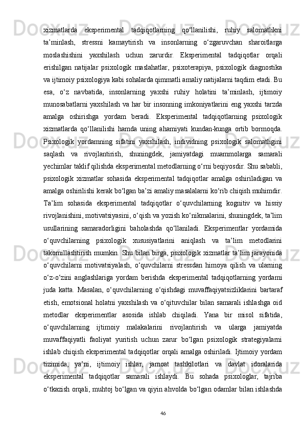 xizmatlarda   eksperimental   tadqiqotlarning   qo‘llanilishi,   ruhiy   salomatlikni
ta’minlash,   stressni   kamaytirish   va   insonlarning   o‘zgaruvchan   sharoitlarga
moslashishini   yaxshilash   uchun   zarurdir.   Eksperimental   tadqiqotlar   orqali
erishilgan   natijalar   psixologik   maslahatlar,   psixoterapiya,   psixologik   diagnostika
va ijtimoiy psixologiya kabi sohalarda qimmatli amaliy natijalarni taqdim etadi. Bu
esa,   o‘z   navbatida,   insonlarning   yaxshi   ruhiy   holatini   ta’minlash,   ijtimoiy
munosabatlarni yaxshilash va har bir insonning imkoniyatlarini eng yaxshi  tarzda
amalga   oshirishga   yordam   beradi.   Eksperimental   tadqiqotlarning   psixologik
xizmatlarda   qo‘llanilishi   hamda   uning   ahamiyati   kundan-kunga   ortib   bormoqda.
Psixologik   yordamning   sifatini   yaxshilash,   individning   psixologik   salomatligini
saqlash   va   rivojlantirish,   shuningdek,   jamiyatdagi   muammolarga   samarali
yechimlar taklif qilishda eksperimental metodlarning o‘rni beqiyosdir. Shu sababli,
psixologik   xizmatlar   sohasida   eksperimental   tadqiqotlar   amalga   oshiriladigan   va
amalga oshirilishi kerak bo‘lgan ba’zi amaliy masalalarni ko‘rib chiqish muhimdir.
Ta’lim   sohasida   eksperimental   tadqiqotlar   o‘quvchilarning   kognitiv   va   hissiy
rivojlanishini, motivatsiyasini, o‘qish va yozish ko‘nikmalarini, shuningdek, ta’lim
usullarining   samaradorligini   baholashda   qo‘llaniladi.   Eksperimentlar   yordamida
o‘quvchilarning   psixologik   xususiyatlarini   aniqlash   va   ta’lim   metodlarini
takomillashtirish mumkin. Shu bilan birga, psixologik xizmatlar ta’lim jarayonida
o‘quvchilarni   motivatsiyalash,   o‘quvchilarni   stressdan   himoya   qilish   va   ularning
o‘z-o‘zini   anglashlariga   yordam   berishda   eksperimental   tadqiqotlarning   yordami
juda   katta.   Masalan,   o‘quvchilarning   o‘qishdagi   muvaffaqiyatsizliklarini   bartaraf
etish,   emotsional   holatni   yaxshilash   va   o‘qituvchilar   bilan   samarali   ishlashga   oid
metodlar   eksperimentlar   asosida   ishlab   chiqiladi.   Yana   bir   misol   sifatida,
o‘quvchilarning   ijtimoiy   malakalarini   rivojlantirish   va   ularga   jamiyatda
muvaffaqiyatli   faoliyat   yuritish   uchun   zarur   bo‘lgan   psixologik   strategiyalarni
ishlab chiqish eksperimental tadqiqotlar orqali amalga oshiriladi. Ijtimoiy yordam
tizimida,   ya’ni,   ijtimoiy   ishlar,   jamoat   tashkilotlari   va   davlat   idoralarida
eksperimental   tadqiqotlar   samarali   ishlaydi.   Bu   sohada   psixologlar,   tajriba
o‘tkazish orqali, muhtoj bo‘lgan va qiyin ahvolda bo‘lgan odamlar bilan ishlashda
46 