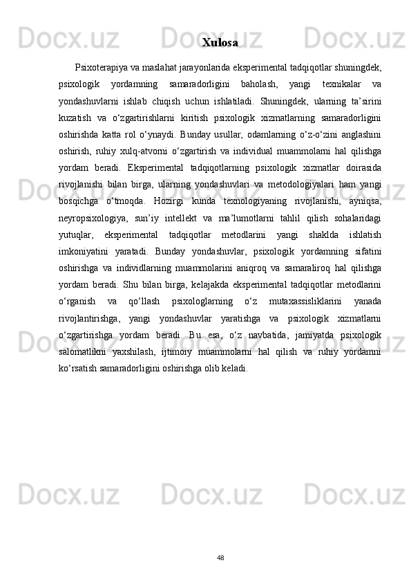 Xulosa
      Psixoterapiya va maslahat jarayonlarida eksperimental tadqiqotlar shuningdek,
psixologik   yordamning   samaradorligini   baholash,   yangi   texnikalar   va
yondashuvlarni   ishlab   chiqish   uchun   ishlatiladi.   Shuningdek,   ularning   ta’sirini
kuzatish   va   o‘zgartirishlarni   kiritish   psixologik   xizmatlarning   samaradorligini
oshirishda   katta   rol   o‘ynaydi.   Bunday   usullar,   odamlarning   o‘z-o‘zini   anglashini
oshirish,   ruhiy   xulq-atvorni   o‘zgartirish   va   individual   muammolarni   hal   qilishga
yordam   beradi.   Eksperimental   tadqiqotlarning   psixologik   xizmatlar   doirasida
rivojlanishi   bilan   birga,   ularning   yondashuvlari   va   metodologiyalari   ham   yangi
bosqichga   o‘tmoqda.   Hozirgi   kunda   texnologiyaning   rivojlanishi,   ayniqsa,
neyropsixologiya,   sun’iy   intellekt   va   ma’lumotlarni   tahlil   qilish   sohalaridagi
yutuqlar,   eksperimental   tadqiqotlar   metodlarini   yangi   shaklda   ishlatish
imkoniyatini   yaratadi.   Bunday   yondashuvlar,   psixologik   yordamning   sifatini
oshirishga   va   individlarning   muammolarini   aniqroq   va   samaraliroq   hal   qilishga
yordam   beradi.   Shu   bilan   birga,   kelajakda   eksperimental   tadqiqotlar   metodlarini
o‘rganish   va   qo‘llash   psixologlarning   o‘z   mutaxassisliklarini   yanada
rivojlantirishga,   yangi   yondashuvlar   yaratishga   va   psixologik   xizmatlarni
o‘zgartirishga   yordam   beradi.   Bu   esa,   o‘z   navbatida,   jamiyatda   psixologik
salomatlikni   yaxshilash,   ijtimoiy   muammolarni   hal   qilish   va   ruhiy   yordamni
ko‘rsatish samaradorligini oshirishga olib keladi.
48 