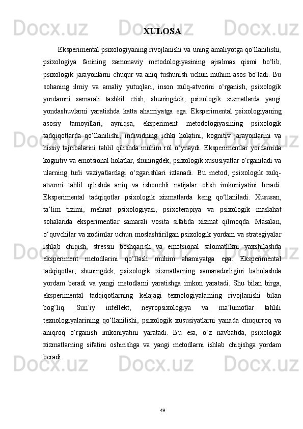 XULOSA
        Eksperimental psixologiyaning rivojlanishi va uning amaliyotga qo‘llanilishi,
psixologiya   fanining   zamonaviy   metodologiyasining   ajralmas   qismi   bo‘lib,
psixologik   jarayonlarni   chuqur   va   aniq   tushunish   uchun   muhim   asos   bo‘ladi.   Bu
sohaning   ilmiy   va   amaliy   yutuqlari,   inson   xulq-atvorini   o‘rganish,   psixologik
yordamni   samarali   tashkil   etish,   shuningdek,   psixologik   xizmatlarda   yangi
yondashuvlarni   yaratishda   katta   ahamiyatga   ega.   Eksperimental   psixologiyaning
asosiy   tamoyillari,   ayniqsa,   eksperiment   metodologiyasining   psixologik
tadqiqotlarda   qo‘llanilishi,   individning   ichki   holatini,   kognitiv   jarayonlarini   va
hissiy   tajribalarini   tahlil   qilishda   muhim   rol   o‘ynaydi.   Eksperimentlar   yordamida
kognitiv va emotsional holatlar, shuningdek, psixologik xususiyatlar o‘rganiladi va
ularning   turli   vaziyatlardagi   o‘zgarishlari   izlanadi.   Bu   metod,   psixologik   xulq-
atvorni   tahlil   qilishda   aniq   va   ishonchli   natijalar   olish   imkoniyatini   beradi.
Eksperimental   tadqiqotlar   psixologik   xizmatlarda   keng   qo‘llaniladi.   Xususan,
ta’lim   tizimi,   mehnat   psixologiyasi,   psixoterapiya   va   psixologik   maslahat
sohalarida   eksperimentlar   samarali   vosita   sifatida   xizmat   qilmoqda.   Masalan,
o‘quvchilar va xodimlar uchun moslashtirilgan psixologik yordam va strategiyalar
ishlab   chiqish,   stressni   boshqarish   va   emotsional   salomatlikni   yaxshilashda
eksperiment   metodlarini   qo‘llash   muhim   ahamiyatga   ega.   Eksperimental
tadqiqotlar,   shuningdek,   psixologik   xizmatlarning   samaradorligini   baholashda
yordam   beradi   va   yangi   metodlarni   yaratishga   imkon   yaratadi.   Shu   bilan   birga,
eksperimental   tadqiqotlarning   kelajagi   texnologiyalarning   rivojlanishi   bilan
bog‘liq.   Sun’iy   intellekt,   neyropsixologiya   va   ma’lumotlar   tahlili
texnologiyalarining   qo‘llanilishi,   psixologik   xususiyatlarni   yanada   chuqurroq   va
aniqroq   o‘rganish   imkoniyatini   yaratadi.   Bu   esa,   o‘z   navbatida,   psixologik
xizmatlarning   sifatini   oshirishga   va   yangi   metodlarni   ishlab   chiqishga   yordam
beradi.
49 