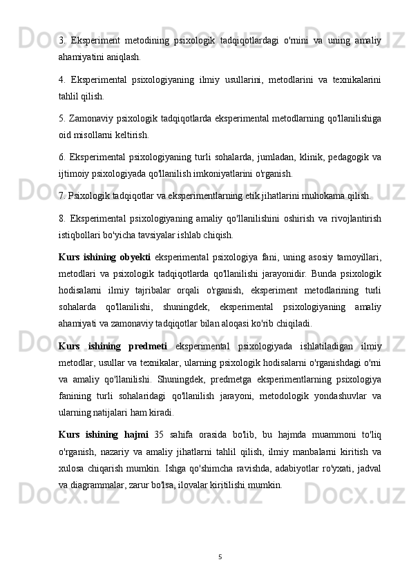 3.   Eksperiment   metodining   psixologik   tadqiqotlardagi   o'rnini   va   uning   amaliy
ahamiyatini aniqlash.
4.   Eksperimental   psixologiyaning   ilmiy   usullarini,   metodlarini   va   texnikalarini
tahlil qilish.
5. Zamonaviy psixologik tadqiqotlarda eksperimental  metodlarning qo'llanilishiga
oid misollarni keltirish.
6.   Eksperimental   psixologiyaning   turli   sohalarda,   jumladan,   klinik,   pedagogik   va
ijtimoiy psixologiyada qo'llanilish imkoniyatlarini o'rganish.
7. Psixologik tadqiqotlar va eksperimentlarning etik jihatlarini muhokama qilish.
8.   Eksperimental   psixologiyaning   amaliy   qo'llanilishini   oshirish   va   rivojlantirish
istiqbollari bo'yicha tavsiyalar ishlab chiqish.
Kurs   ishining   obyekti   eksperimental   psixologiya   fani,   uning   asosiy   tamoyillari,
metodlari   va   psixologik   tadqiqotlarda   qo'llanilishi   jarayonidir.   Bunda   psixologik
hodisalarni   ilmiy   tajribalar   orqali   o'rganish,   eksperiment   metodlarining   turli
sohalarda   qo'llanilishi,   shuningdek,   eksperimental   psixologiyaning   amaliy
ahamiyati va zamonaviy tadqiqotlar bilan aloqasi ko'rib chiqiladi.
Kurs   ishining   predmeti   eksperimental   psixologiyada   ishlatiladigan   ilmiy
metodlar, usullar va texnikalar, ularning psixologik hodisalarni o'rganishdagi o'rni
va   amaliy   qo'llanilishi.   Shuningdek,   predmetga   eksperimentlarning   psixologiya
fanining   turli   sohalaridagi   qo'llanilish   jarayoni,   metodologik   yondashuvlar   va
ularning natijalari ham kiradi.
Kurs   ishining   hajmi   35   sahifa   orasida   bo'lib,   bu   hajmda   muammoni   to'liq
o'rganish,   nazariy   va   amaliy   jihatlarni   tahlil   qilish,   ilmiy   manbalarni   kiritish   va
xulosa   chiqarish   mumkin.   Ishga   qo'shimcha   ravishda,   adabiyotlar   ro'yxati,   jadval
va diagrammalar, zarur bo'lsa, ilovalar kiritilishi mumkin.
5 