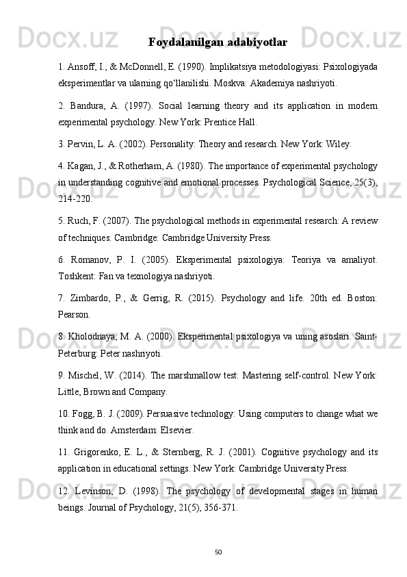 Foydalanilgan adabiyotlar
1. Ansoff, I., & McDonnell, E. (1990). Implikatsiya metodologiyasi: Psixologiyada
eksperimentlar va ularning qo‘llanilishi. Moskva: Akademiya nashriyoti.
2.   Bandura,   A.   (1997).   Social   learning   theory   and   its   application   in   modern
experimental psychology. New York: Prentice Hall.
3. Pervin, L. A. (2002). Personality: Theory and research. New York: Wiley.
4. Kagan, J., & Rotherham, A. (1980). The importance of experimental psychology
in understanding cognitive and emotional processes. Psychological Science, 25(3),
214-220.
5. Ruch, F. (2007). The psychological methods in experimental research: A review
of techniques. Cambridge: Cambridge University Press.
6.   Romanov,   P.   I.   (2005).   Eksperimental   psixologiya:   Teoriya   va   amaliyot.
Toshkent: Fan va texnologiya nashriyoti.
7.   Zimbardo,   P.,   &   Gerrig,   R.   (2015).   Psychology   and   life.   20th   ed.   Boston:
Pearson.
8. Kholodnaya, M. A. (2000). Eksperimental psixologiya va uning asoslari. Saint-
Peterburg: Peter nashriyoti.
9. Mischel, W. (2014). The marshmallow test: Mastering self-control. New York:
Little, Brown and Company.
10. Fogg, B. J. (2009). Persuasive technology: Using computers to change what we
think and do. Amsterdam: Elsevier.
11.   Grigorenko,   E.   L.,   &   Sternberg,   R.   J.   (2001).   Cognitive   psychology   and   its
application in educational settings. New York: Cambridge University Press.
12.   Levinson,   D.   (1998).   The   psychology   of   developmental   stages   in   human
beings. Journal of Psychology, 21(5), 356-371.
50 