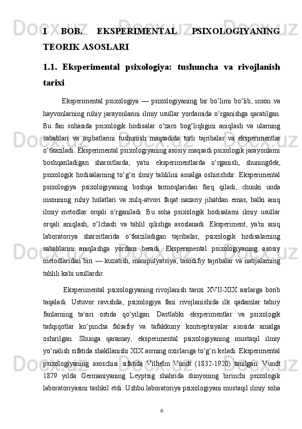 I   BOB.   EKSPERIMENTAL   PSIXOLOGIYANING
TEORIK ASOSLARI 
1.1.   Eksperimental   psixologiya:   tushuncha   va   rivojlanish
tarixi
              Eksperimental   psixologiya   —   psixologiyaning   bir   bo‘limi   bo‘lib,   inson   va
hayvonlarning ruhiy jarayonlarini ilmiy usullar yordamida o‘rganishga qaratilgan.
Bu   fan   sohasida   psixologik   hodisalar   o‘zaro   bog‘liqligini   aniqlash   va   ularning
sabablari   va   oqibatlarini   tushunish   maqsadida   turli   tajribalar   va   eksperimentlar
o‘tkaziladi. Eksperimental psixologiyaning asosiy maqsadi psixologik jarayonlarni
boshqariladigan   sharoitlarda,   ya'ni   eksperimentlarda   o‘rganish,   shuningdek,
psixologik   hodisalarning   to‘g‘ri   ilmiy   tahlilini   amalga   oshirishdir.   Eksperimental
psixologiya   psixologiyaning   boshqa   tarmoqlaridan   farq   qiladi,   chunki   unda
insonning   ruhiy   holatlari   va   xulq-atvori   faqat   nazariy   jihatdan   emas,   balki   aniq
ilmiy   metodlar   orqali   o‘rganiladi.   Bu   soha   psixologik   hodisalarni   ilmiy   usullar
orqali   aniqlash,   o‘lchash   va   tahlil   qilishga   asoslanadi.   Eksperiment,   ya'ni   aniq
laboratoriya   sharoitlarida   o‘tkaziladigan   tajribalar,   psixologik   hodisalarning
sabablarini   aniqlashga   yordam   beradi.   Eksperimental   psixologiyaning   asosiy
metodlaridan biri — kuzatish, manipulyatsiya, tasodifiy tajribalar va natijalarning
tahlili kabi usullardir.
              Eksperimental   psixologiyaning   rivojlanish   tarixi   XVII-XIX   asrlarga   borib
taqaladi.   Ustuvor   ravishda,   psixologiya   fani   rivojlanishida   ilk   qadamlar   tabiiy
fanlarning   ta'siri   ostida   qo‘yilgan.   Dastlabki   eksperimentlar   va   psixologik
tadqiqotlar   ko‘pincha   falsafiy   va   tafakkuriy   kontseptsiyalar   asosida   amalga
oshirilgan.   Shunga   qaramay,   eksperimental   psixologiyaning   mustaqil   ilmiy
yo‘nalish sifatida shakllanishi XIX asrning oxirlariga to‘g‘ri keladi. Eksperimental
psixologiyaning   asoschisi   sifatida   Vilhelm   Vundt   (1832-1920)   tanilgan.   Vundt
1879   yilda   Germaniyaning   Leyptsig   shahrida   dunyoning   birinchi   psixologik
laboratoriyasini tashkil etdi. Ushbu laboratoriya psixologiyani mustaqil ilmiy soha
6 