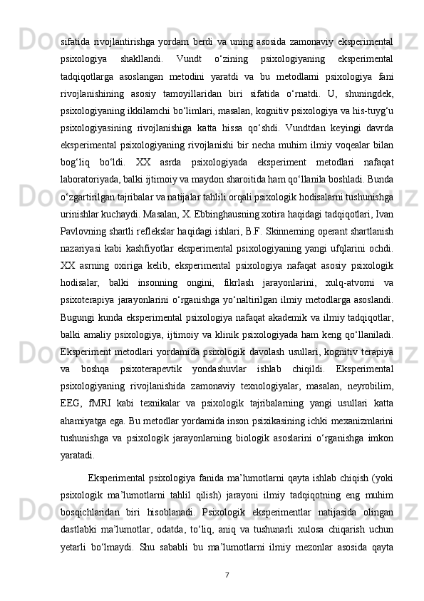sifatida   rivojlantirishga   yordam   berdi   va   uning   asosida   zamonaviy   eksperimental
psixologiya   shakllandi.   Vundt   o‘zining   psixologiyaning   eksperimental
tadqiqotlarga   asoslangan   metodini   yaratdi   va   bu   metodlarni   psixologiya   fani
rivojlanishining   asosiy   tamoyillaridan   biri   sifatida   o‘rnatdi.   U,   shuningdek,
psixologiyaning ikkilamchi bo‘limlari, masalan, kognitiv psixologiya va his-tuyg‘u
psixologiyasining   rivojlanishiga   katta   hissa   qo‘shdi.   Vundtdan   keyingi   davrda
eksperimental   psixologiyaning   rivojlanishi   bir   necha   muhim   ilmiy   voqealar   bilan
bog‘liq   bo‘ldi.   XX   asrda   psixologiyada   eksperiment   metodlari   nafaqat
laboratoriyada, balki ijtimoiy va maydon sharoitida ham qo‘llanila boshladi. Bunda
o‘zgartirilgan tajribalar va natijalar tahlili orqali psixologik hodisalarni tushunishga
urinishlar kuchaydi. Masalan, X. Ebbinghausning xotira haqidagi tadqiqotlari, Ivan
Pavlovning shartli reflekslar haqidagi ishlari, B.F. Skinnerning operant shartlanish
nazariyasi   kabi   kashfiyotlar   eksperimental   psixologiyaning   yangi   ufqlarini   ochdi.
XX   asrning   oxiriga   kelib,   eksperimental   psixologiya   nafaqat   asosiy   psixologik
hodisalar,   balki   insonning   ongini,   fikrlash   jarayonlarini,   xulq-atvorni   va
psixoterapiya   jarayonlarini   o‘rganishga   yo‘naltirilgan  ilmiy   metodlarga   asoslandi.
Bugungi  kunda eksperimental  psixologiya nafaqat  akademik va ilmiy tadqiqotlar,
balki  amaliy  psixologiya,  ijtimoiy  va klinik  psixologiyada  ham  keng  qo‘llaniladi.
Eksperiment   metodlari   yordamida   psixologik   davolash   usullari,   kognitiv   terapiya
va   boshqa   psixoterapevtik   yondashuvlar   ishlab   chiqildi.   Eksperimental
psixologiyaning   rivojlanishida   zamonaviy   texnologiyalar,   masalan,   neyrobilim,
EEG,   fMRI   kabi   texnikalar   va   psixologik   tajribalarning   yangi   usullari   katta
ahamiyatga ega. Bu metodlar yordamida inson psixikasining ichki mexanizmlarini
tushunishga   va   psixologik   jarayonlarning   biologik   asoslarini   o‘rganishga   imkon
yaratadi.
               Eksperimental  psixologiya fanida ma’lumotlarni qayta ishlab chiqish (yoki
psixologik   ma’lumotlarni   tahlil   qilish)   jarayoni   ilmiy   tadqiqotning   eng   muhim
bosqichlaridan   biri   hisoblanadi.   Psixologik   eksperimentlar   natijasida   olingan
dastlabki   ma’lumotlar,   odatda,   to‘liq,   aniq   va   tushunarli   xulosa   chiqarish   uchun
yetarli   bo‘lmaydi.   Shu   sababli   bu   ma’lumotlarni   ilmiy   mezonlar   asosida   qayta
7 